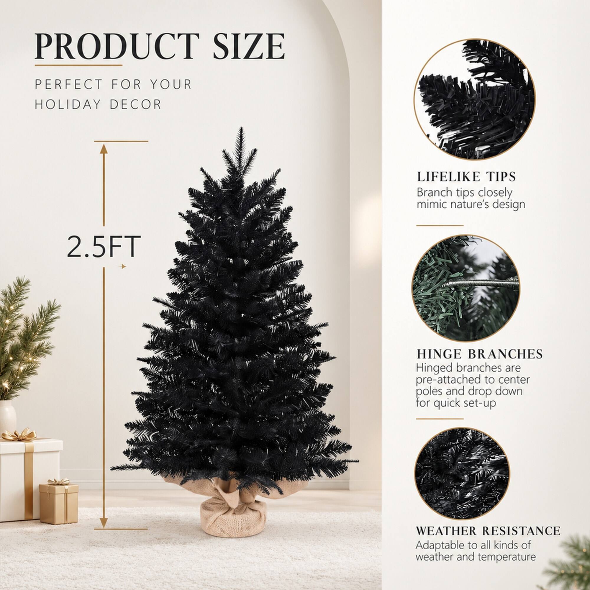 PRODUCT SIZE  
PERFECT FOR YOUR HOLIDAY DECOR

2.5FT

LIFELIKE TIPS  
Branch tips closely mimic nature's design

HINGE BRANCHES  
Hinged branches are pre-attached to center poles and drop down for quick set-up

WEATHER RESISTANCE  
Adaptable to all kinds of weather and temperature
