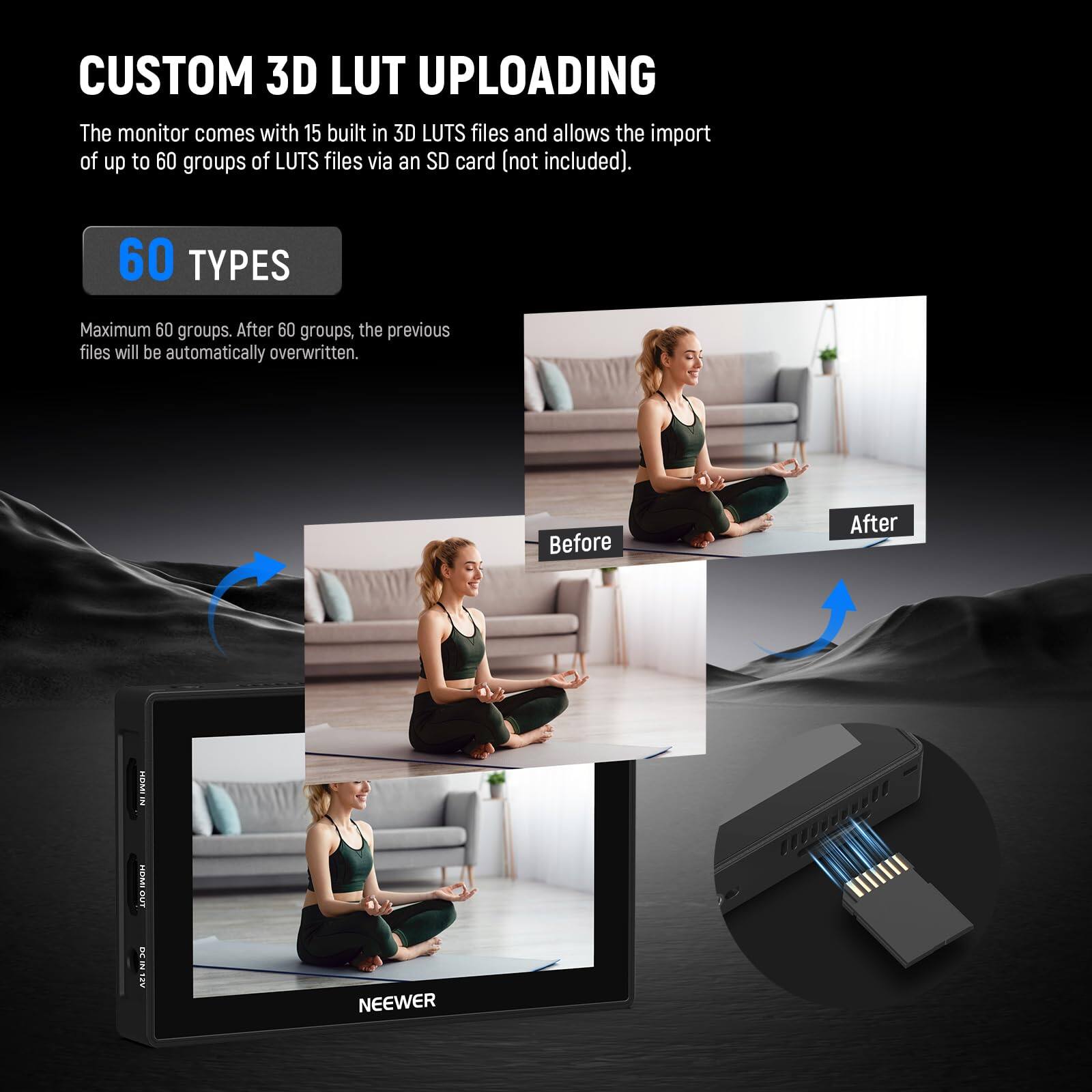 CUSTOM 3D LUT UPLOADING

The monitor comes with 15 built-in 3D LUTS files and allows the import of up to 60 groups of LUTS files via an SD card (not included).

60 TYPES

Maximum 60 groups. After 60 groups, the previous files will be automatically overwritten.

Before After

NEEWER
