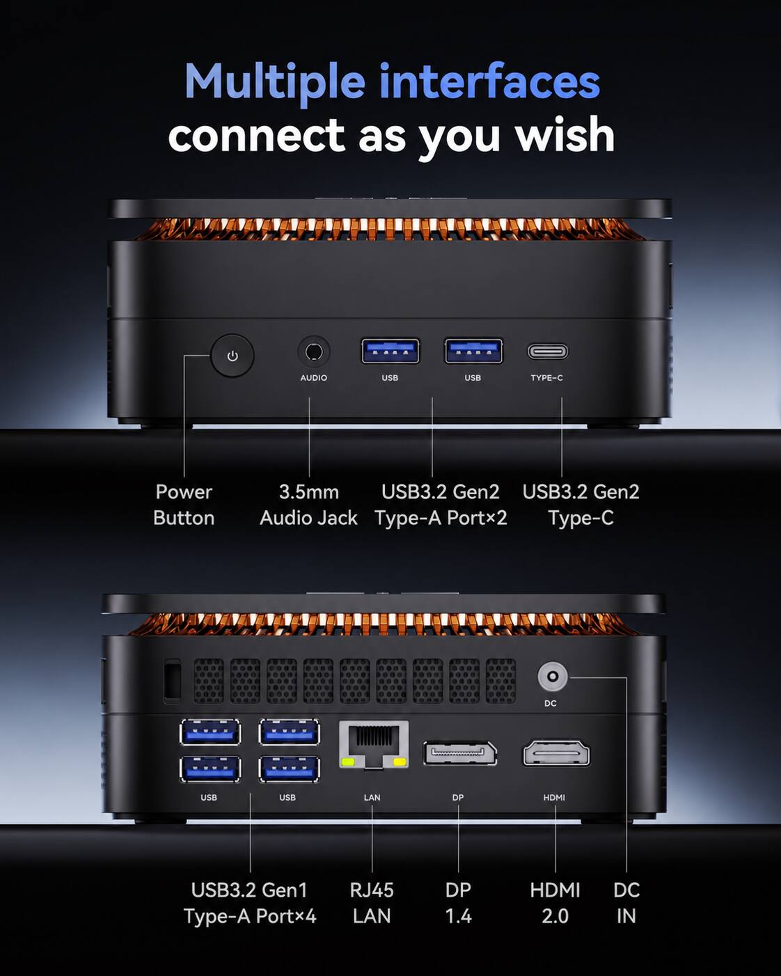 Multiple interfaces connect as you wish

AUDIO
USB
USB
TYPE-C
Power Button
3.5mm USB3.2 Gen2 USB3.2 Gen2 Audio Jack Type-A Portx2 Type-C
DC
USB
USB
LAN
DP
HDMI
USB3.2 Gen1 Type-A Portx4
RJ45 LAN
DP 1.4
HDMI 2.0
DC IN