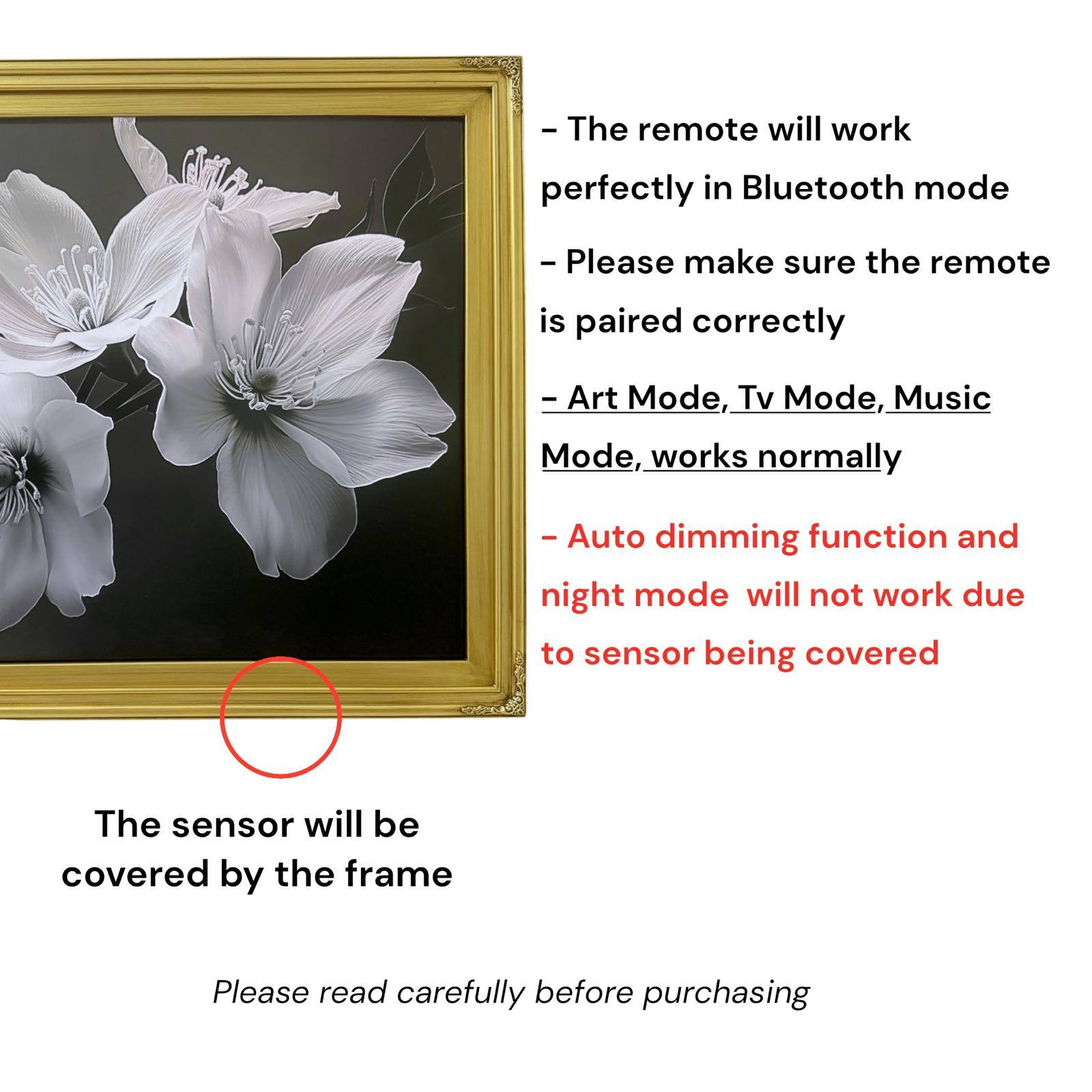 - The remote will work perfectly in Bluetooth mode
- Please make sure the remote is paired correctly
- Art Mode, Tv Mode, Music Mode, works normally
- Auto dimming function and night mode will not work due to sensor being covered
- The sensor will be covered by the frame
- Please read carefully before purchasing