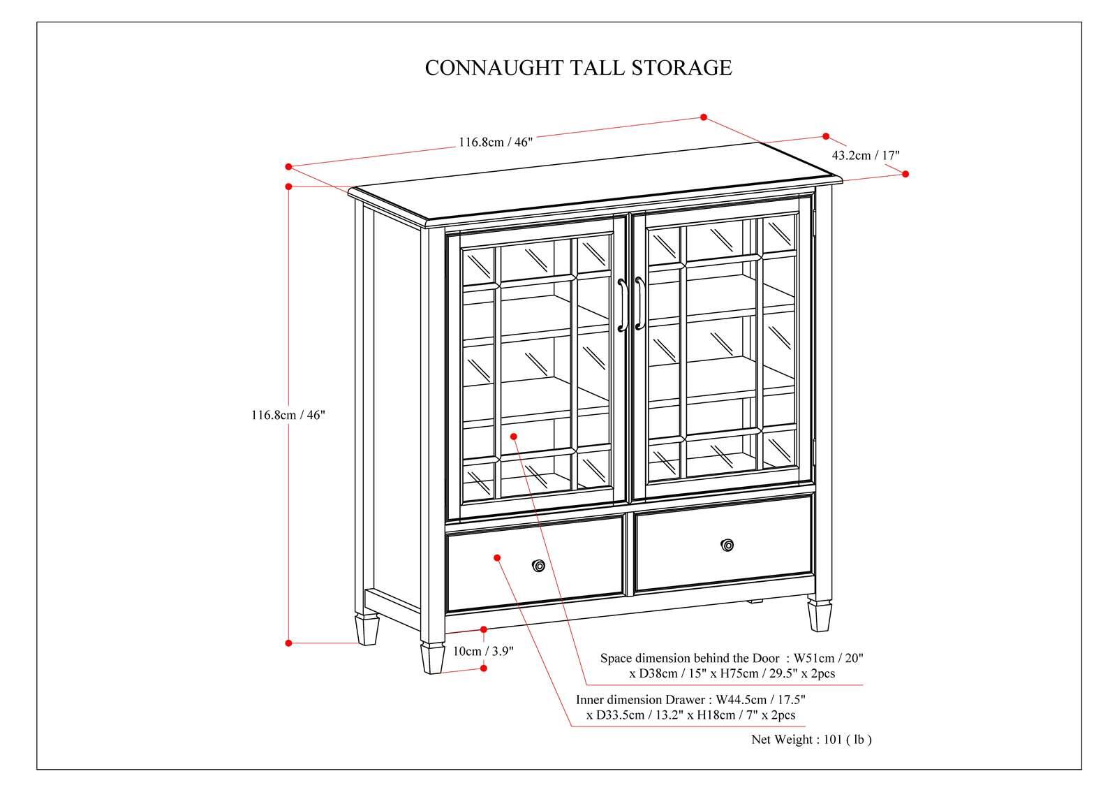 Connaught Tall Storage:

* 116.8cm/46"
* 43.2cm/17"
* 10cm/3.9"
* Space dimension behind the door: W51cm/20" x D38cm/15" x H75cm/29.5" x 2pcs
* Inner dimension Drawer: W44.5cm/17.5" x D33.5cm/13.2" x H18cm/7" x 2pcs
* Net Weight: 101 lb