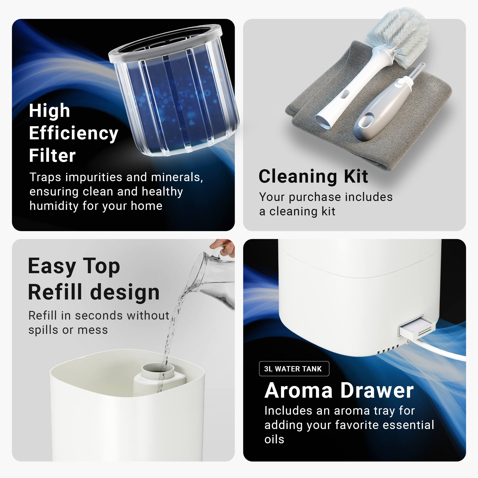 High Efficiency Filter Traps impurities and minerals, ensuring clean and healthy humidity for your home

Cleaning Kit Your purchase includes a cleaning kit

Easy Top Refill design Refill in seconds without spills or mess

3L WATER TANK Aroma Drawer Includes an aroma tray for adding your favorite essential oils