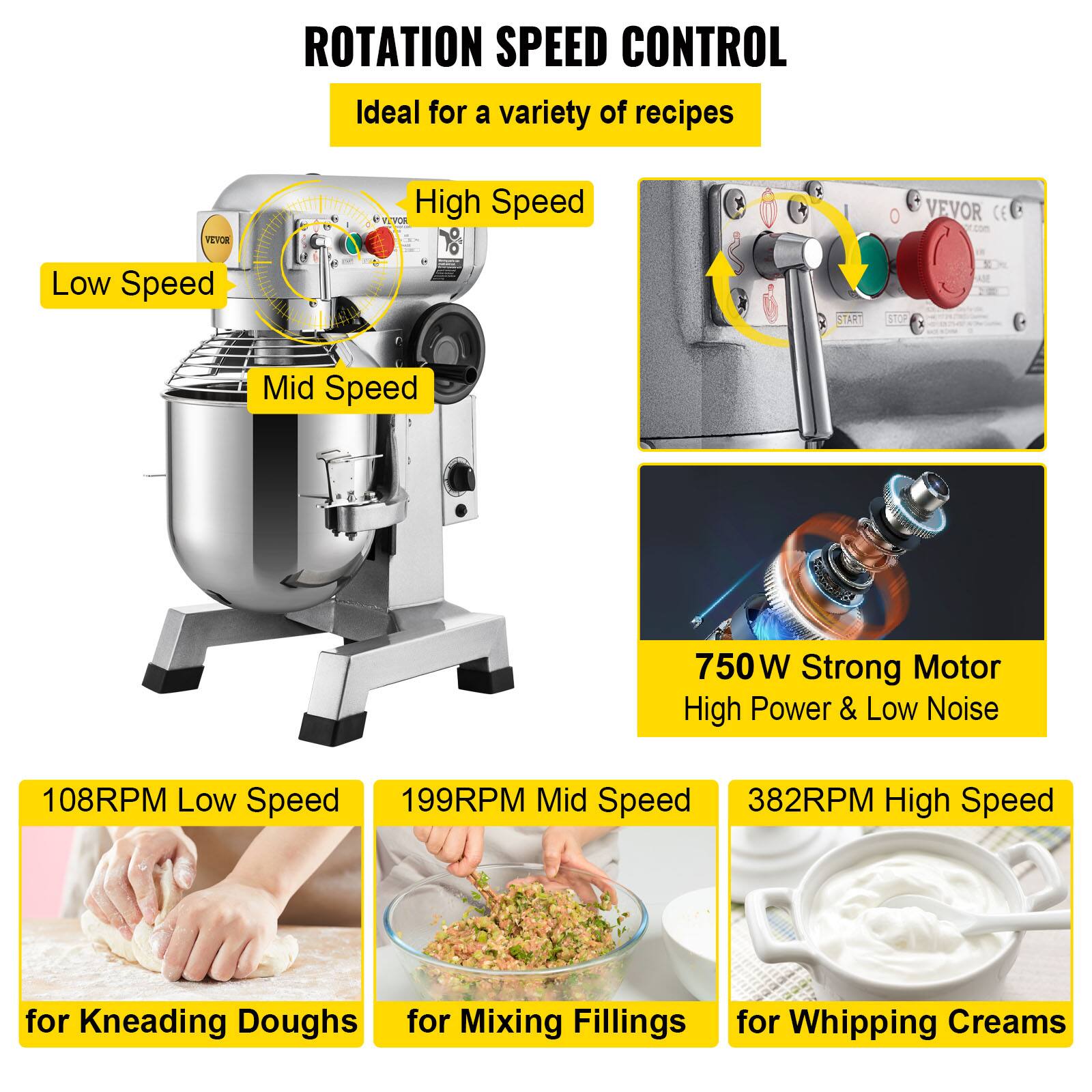 ROTATION SPEED CONTROL  
Ideal for a variety of recipes

VEVOR  
High Speed  
VEVOR  
Low Speed  
START  
STOP  
Mid Speed  

750W Strong Motor  
High Power & Low Noise  

108RPM Low Speed  
199RPM Mid Speed  
382RPM High Speed  

for Kneading Doughs  
for Mixing Fillings  
for Whipping Creams