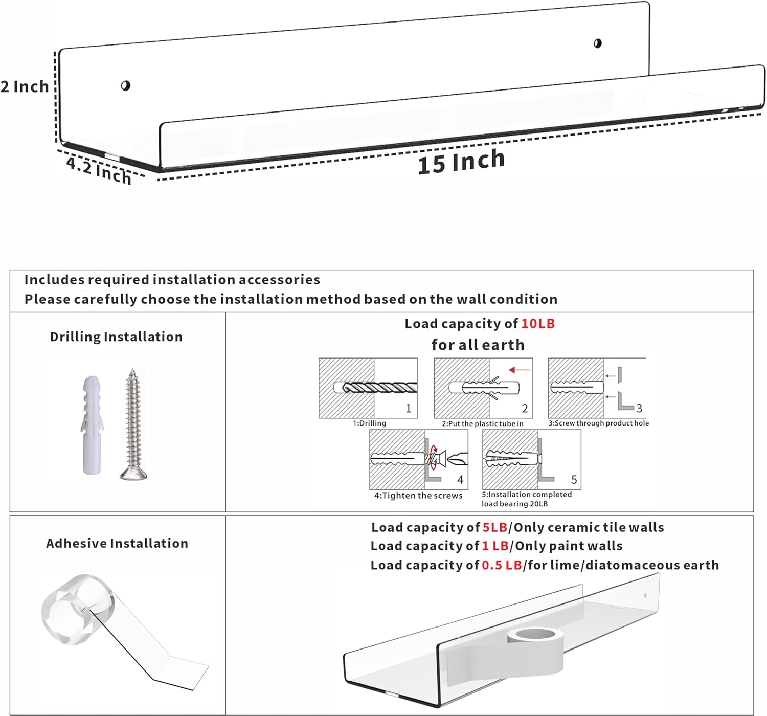 2 Inch  
4.2 Inch  
15 Inch  

Includes required installation accessories  
Please carefully choose the installation method based on the wall condition  

**Drilling Installation**  
Load capacity of 10LB for all earth  
1: Drilling  
2: Put the plastic tube in  
3: Screw through product hole  
4: Tighten the screws  
5: Installation completed load bearing 20LB  

**Adhesive Installation**  
Load capacity of 5LB/Only ceramic tile walls  
Load capacity of 1LB/Only paint walls  
Load capacity of 0.5LB/for lime/diatomaceous earth