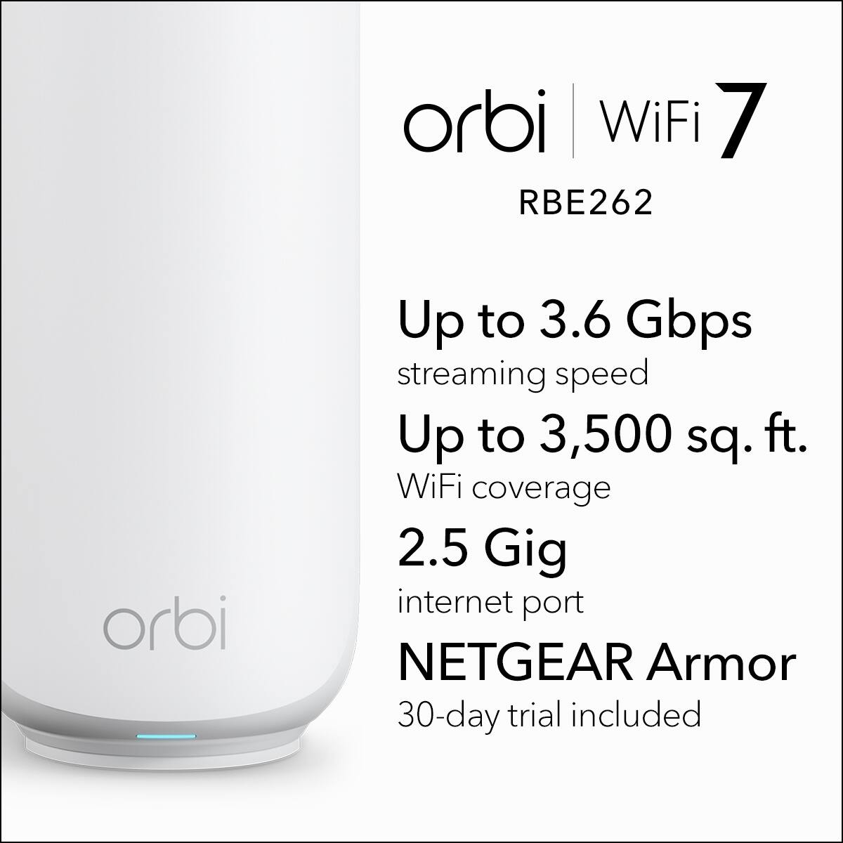 Orbi WiFi 7 RBE262  
Up to 3.6 Gbps streaming speed  
Up to 3,500 sq. ft. WiFi coverage  
2.5 Gig internet port  
NETGEAR Armor  
30-day trial included