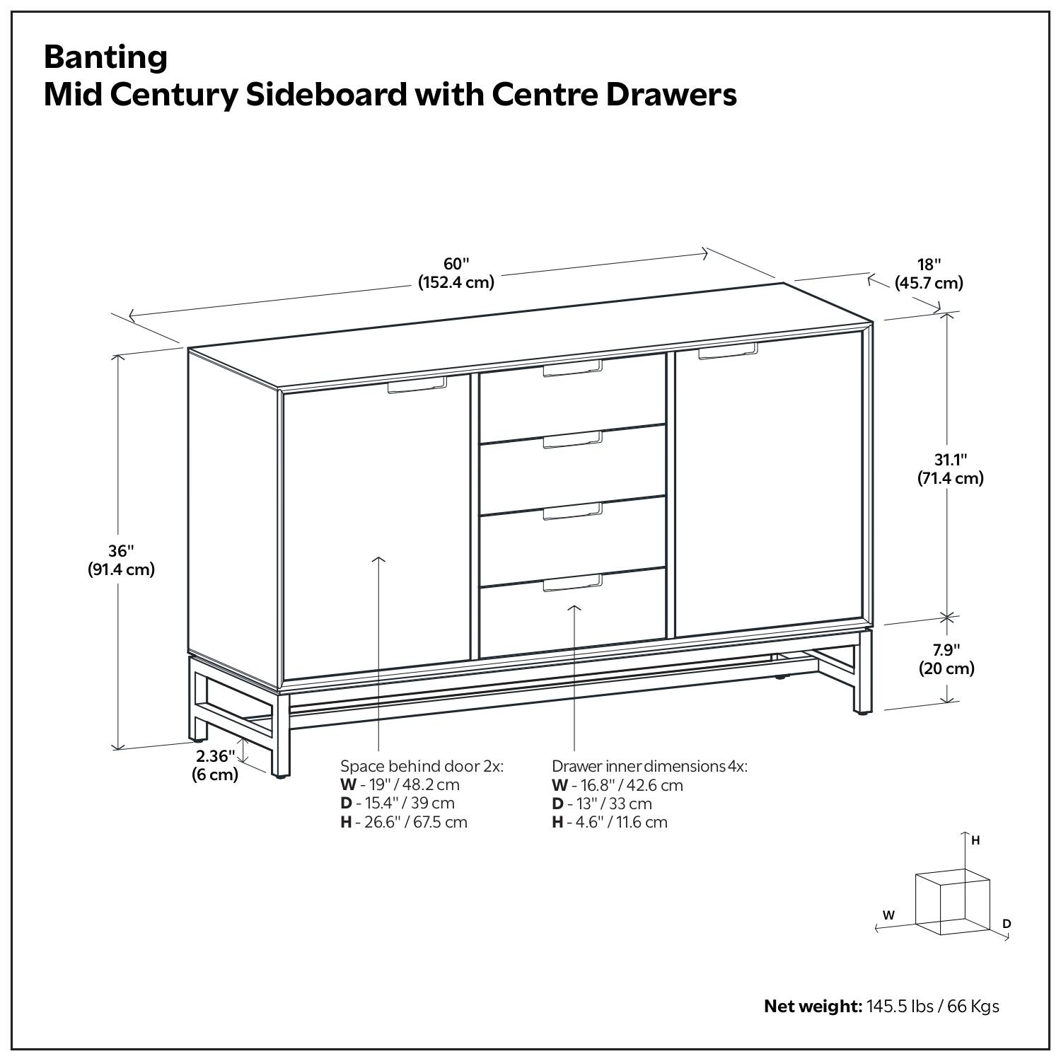 Banting Mid Century Sideboard with Centre Drawers

- Width: 60" (152.4 cm)
- Depth: 18" (45.7 cm)
- Height: 31.1" (71.4 cm)
- Width: 36" (91.4 cm)
- Height: 7.9" (20 cm)
- Thickness: 2.36" (6 cm)

Space behind door 2x:
- Width: 19" (48.2 cm)
- Depth: 15.4" (39 cm)
- Height: 26.6" (67.5 cm)

Drawer inner dimensions 4x:
- Width: 16.8" (42.6 cm)
- Depth: 13" (33 cm)
- Height: 4.6" (11.6 cm)

Net weight: 145.5 lbs / 66 Kgs