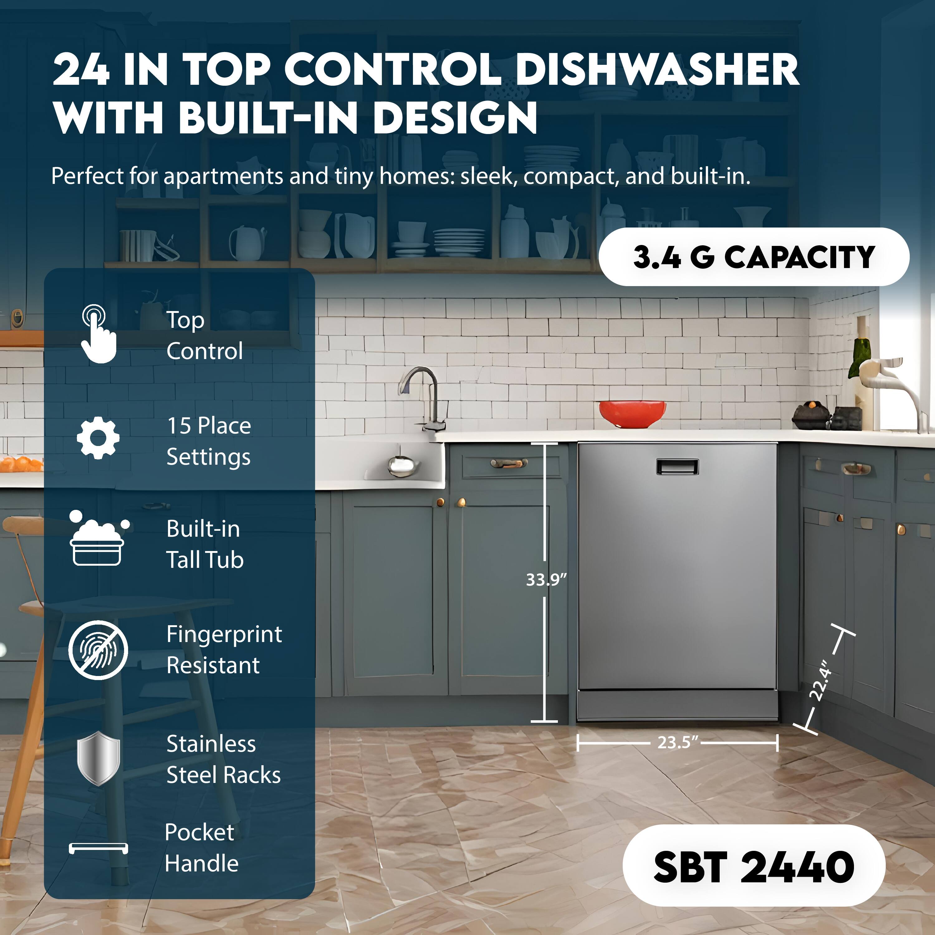 24 IN TOP CONTROL DISHWASHER WITH BUILT-IN DESIGN

Perfect for apartments and tiny homes: sleek, compact, and built-in.

- Top Control
- 15 Place Settings
- Built-in Tall Tub
- Fingerprint Resistant
- Stainless Steel Racks
- Pocket Handle

3.4 G CAPACITY

33.9" H
23.5" W
22.4" D

SBT 2440