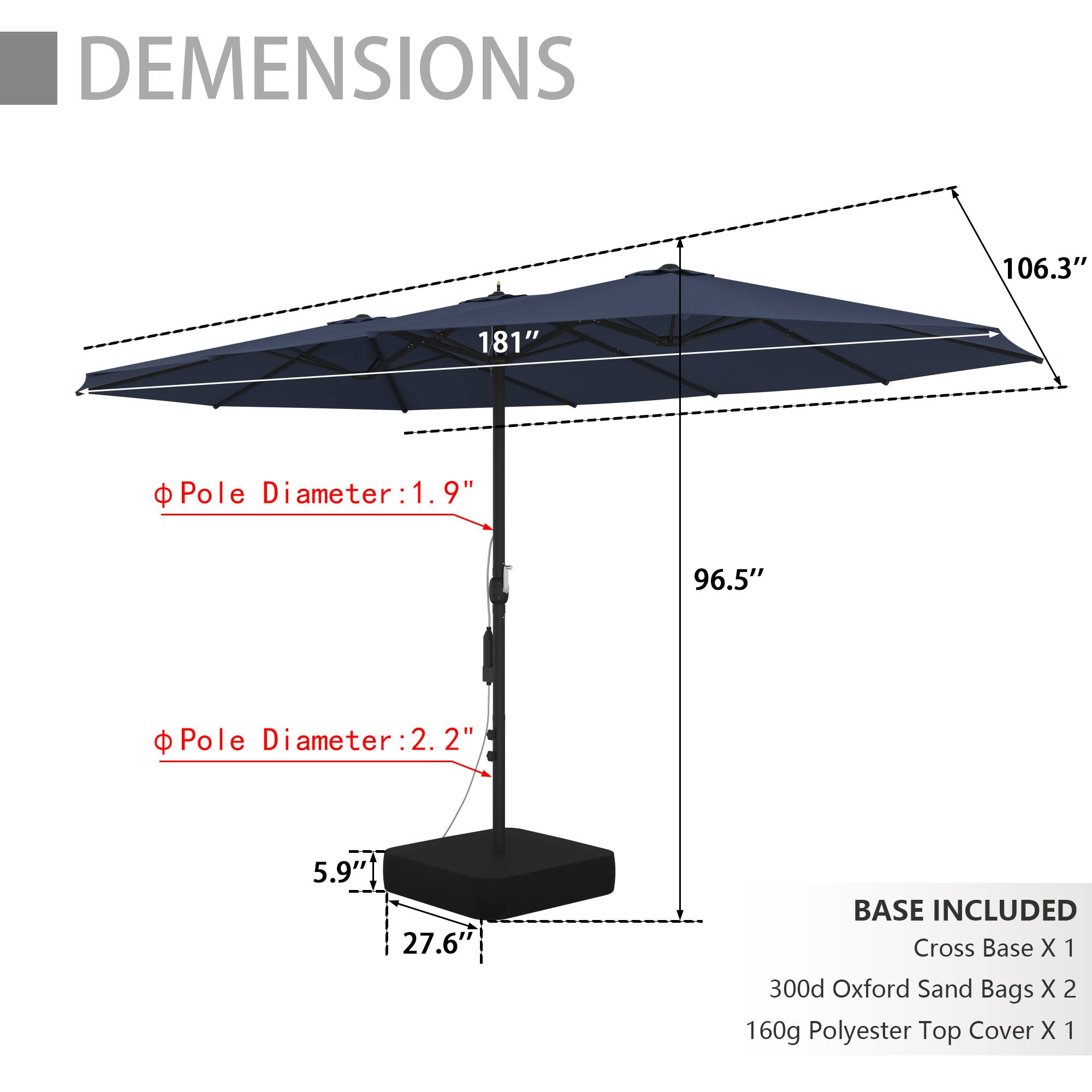DIMENSIONS  
106.3" x 181"  
Pole Diameter: 1.9"  
Pole Diameter: 2.2"  
96.5"  
BASE INCLUDED  
Cross Base X 1  
300d Oxford Sand Bags X 2  
160g Polyester Top Cover X 1