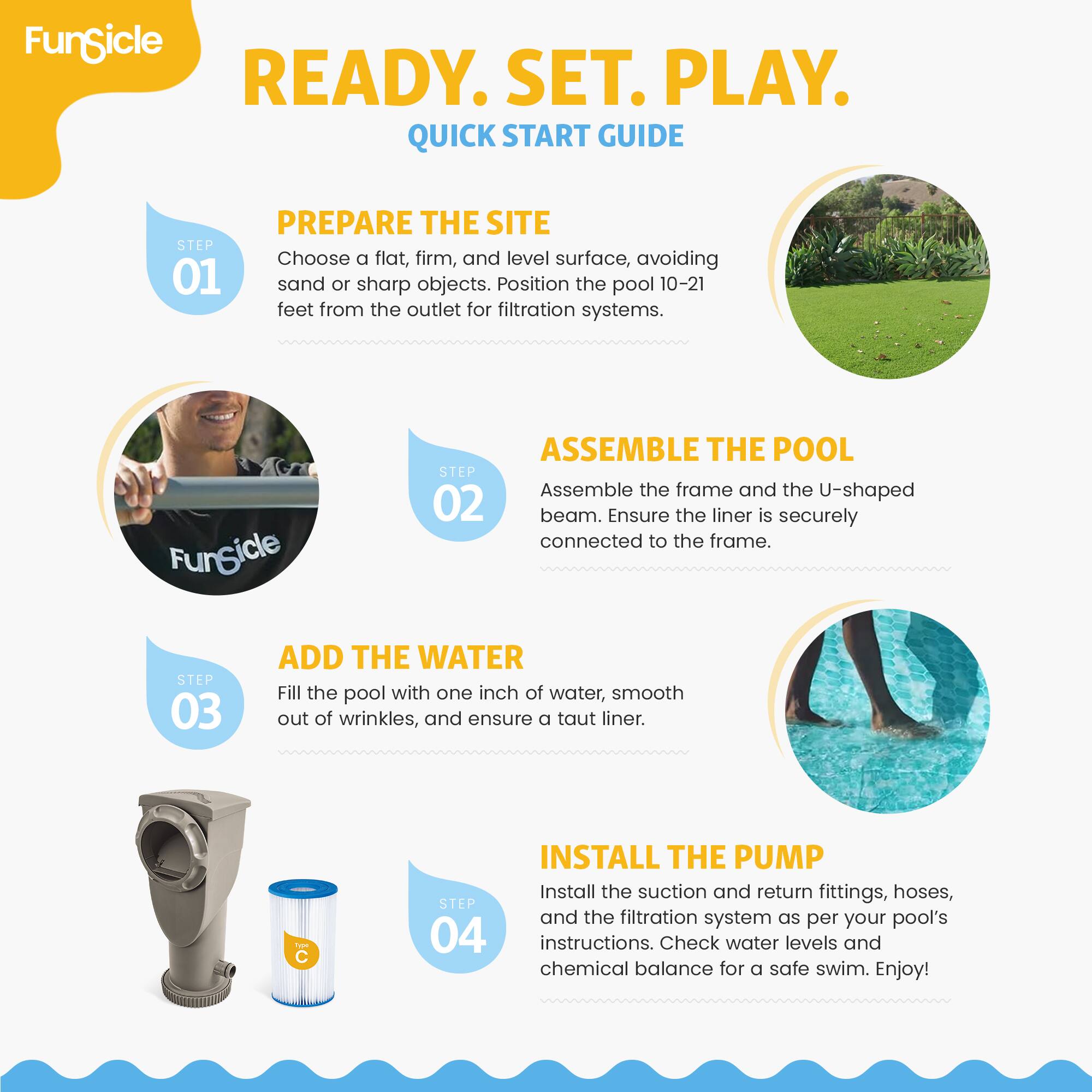 FunSicle READY. SET. PLAY. QUICK START GUIDE

STEP 01 PREPARE THE SITE
Choose a flat, firm, and level surface, avoiding sand or sharp objects. Position the pool 10-21 feet from the outlet for filtration systems.

STEP 02 ASSEMBLE THE POOL
Assemble the frame and the U-shaped beam. Ensure the liner is securely connected to the frame.

STEP 03 ADD THE WATER
Fill the pool with one inch of water, smooth out of wrinkles, and ensure a taut liner.

STEP 04 INSTALL THE PUMP
Install the suction and return fittings, hoses, and the filtration system as per your pool's instructions. Check water levels and chemical balance for a safe swim. Enjoy!
