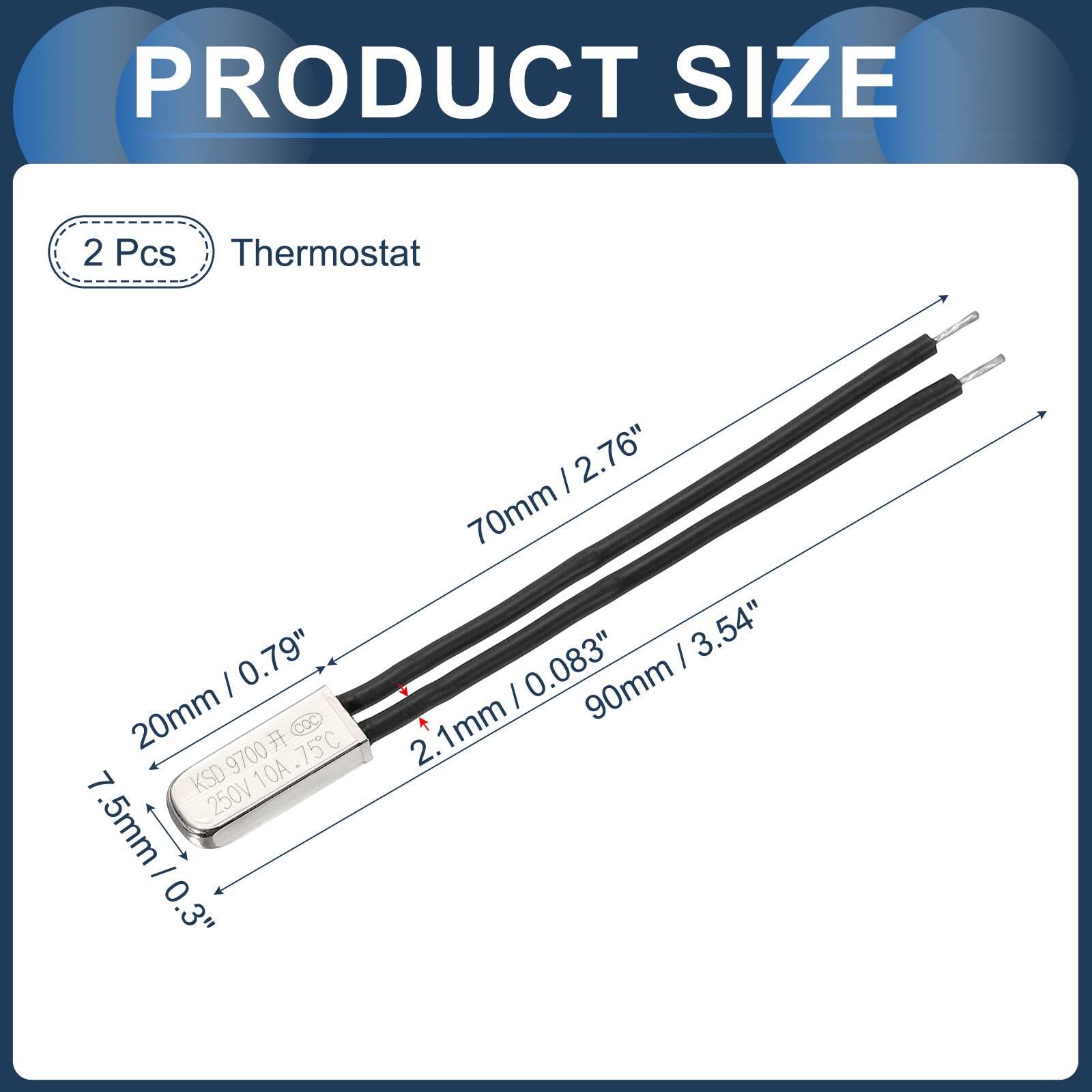 PRODUCT SIZE

2 Pcs Thermostat

- 0.79" / 20mm
- 75C
- COC 9700
- 10A
- 7 KSD
- 250V
- 0.3" / 7.5mm
- 2.76" / 70mm
- 3.54" / 90mm
- 0.083" / 2.1mm
