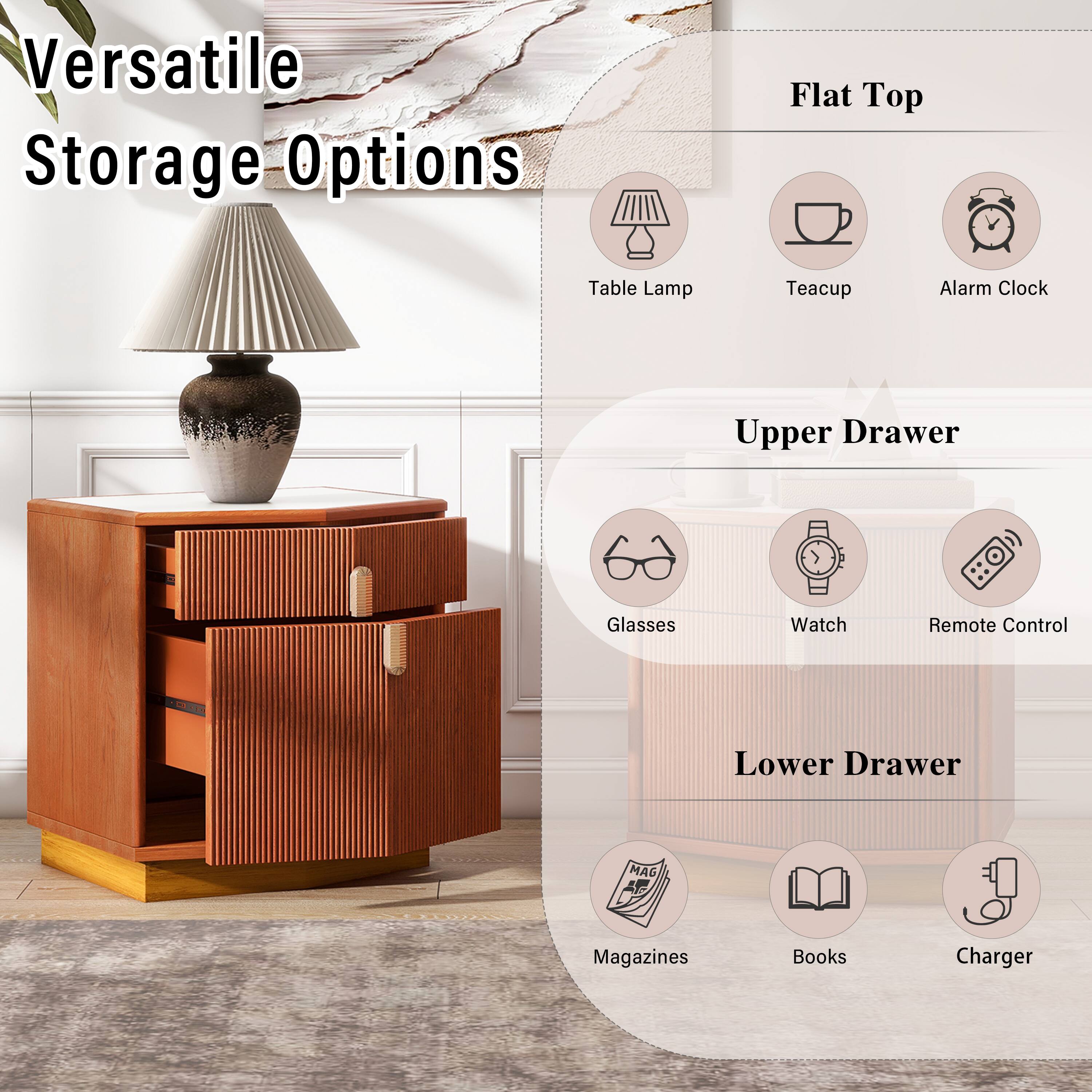 Versatile Storage Options

Flat Top
- Table Lamp
- Teacup
- Alarm Clock

Upper Drawer
- Glasses
- Watch
- Remote Control

Lower Drawer
- Magazines
- Books
- Charger