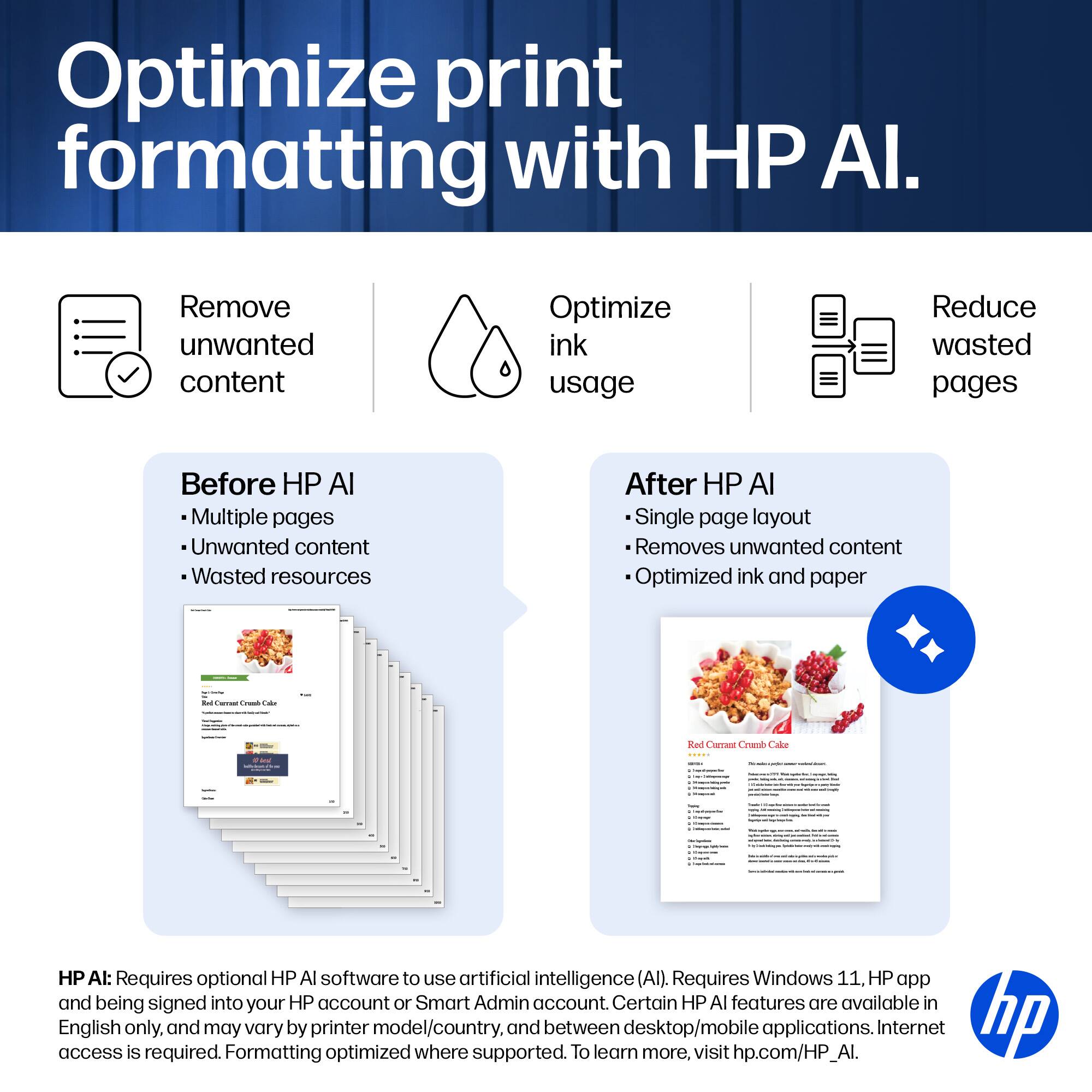 Optimize print formatting with HP AI.

Remove unwanted content
Optimize ink usage
Reduce wasted pages

Before HP AI
- Multiple pages
- Unwanted content
- Wasted resources

After HP AI
- Single page layout
- Removes unwanted content
- Optimized ink and paper

HP AI: Requires optional HP AI software to use artificial intelligence (AI). Requires Windows 11, HP app and being signed into your HP account or Smart Admin account. Certain HP AI features are available in access English only, and may vary by printer model/country, and between desktop/mobile applications. Internet access is required. To learn more, visit hp.com/HP_AI.