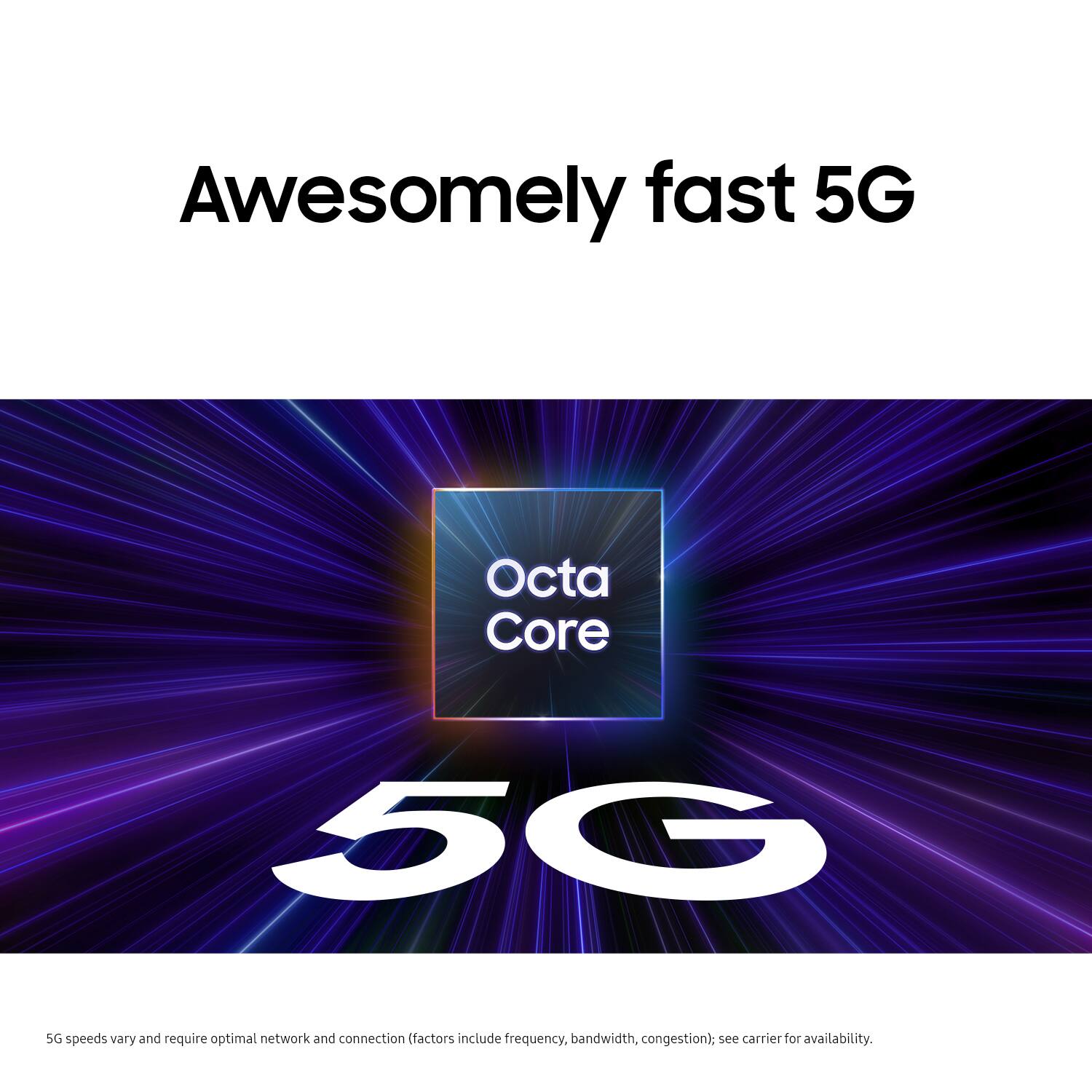 Awesomely fast 5G Octa Core 50 50 speeds vary and require optimal network and connection (factors include frequency, bandwidth, congestion), see carrier for availability.