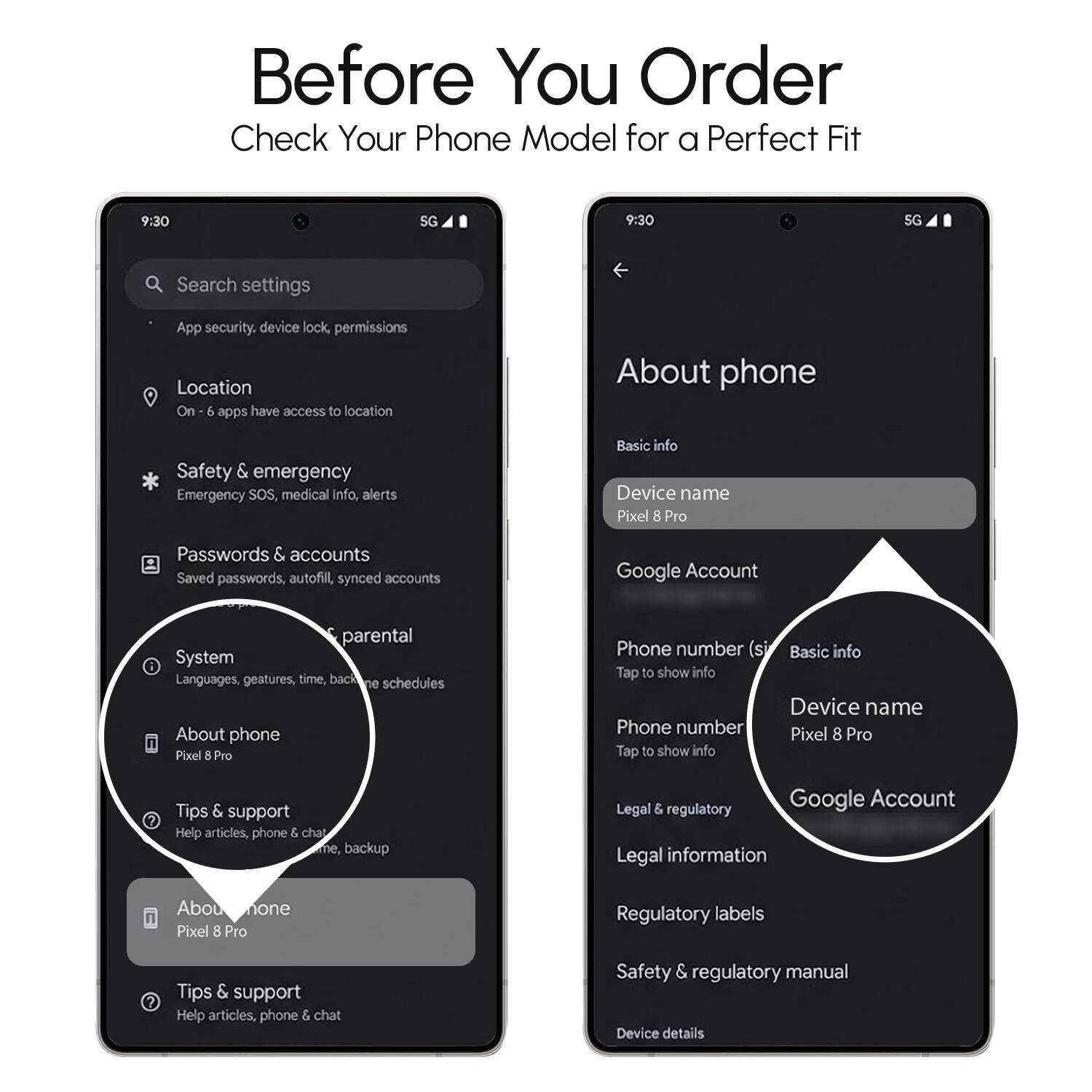 Before You Order  
Check Your Phone Model for a Perfect Fit  

9:30  
5G  

Search settings  
- App security, device lock, permissions  
- Location  
- Safety & emergency  
- Passwords & accounts  
- System  
- About phone  
- Tips & support  
- Google Account  
- Legal & regulatory  

About phone  
- Basic info  
- Device name: Pixel 8 Pro  
- Phone number (si)  
- Google Account  
- Legal information  
- Regulatory labels  
- Safety & regulatory manual  
- Device details