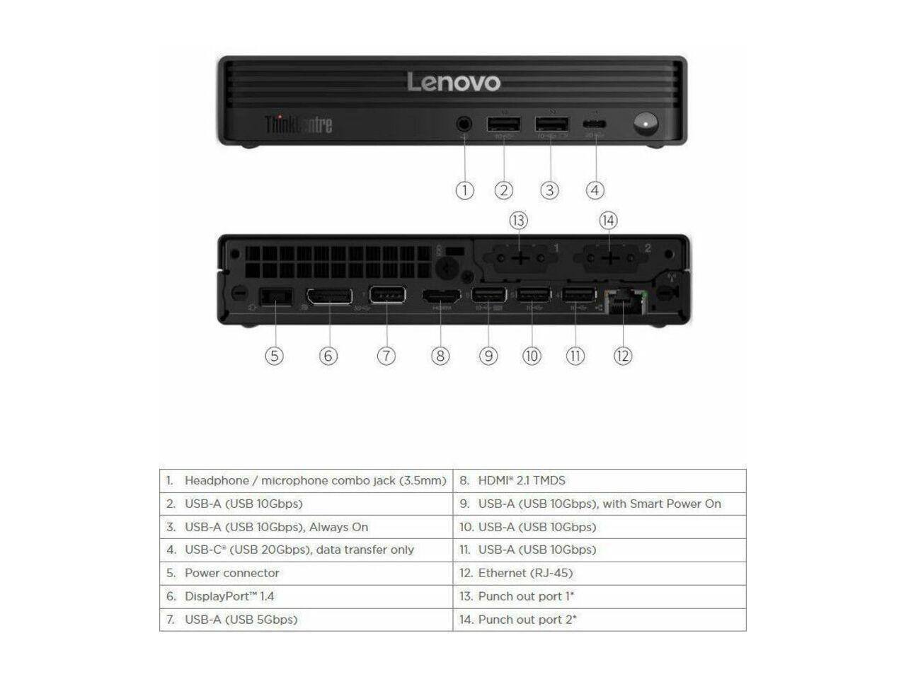 Lenovo ThinkCentre

1. Headphone / microphone combo jack (3.5mm)
2. USB-A (USB 10Gbps)
3. USB-A (USB 10Gbps), Always On
4. USB-C* (USB 20Gbps), data transfer only
5. Power connector
6. DisplayPort 1.4
7. USB-A (USB 5Gbps)
8. HDMI 2.1 TMDS
9. USB-A (USB 10Gbps), with Smart Power On
10. USB-A (USB 10Gbps)
11. USB-A (USB 10Gbps)
12. Ethernet (RJ-45)
13. Punch out port 1"
14. Punch out port 2"