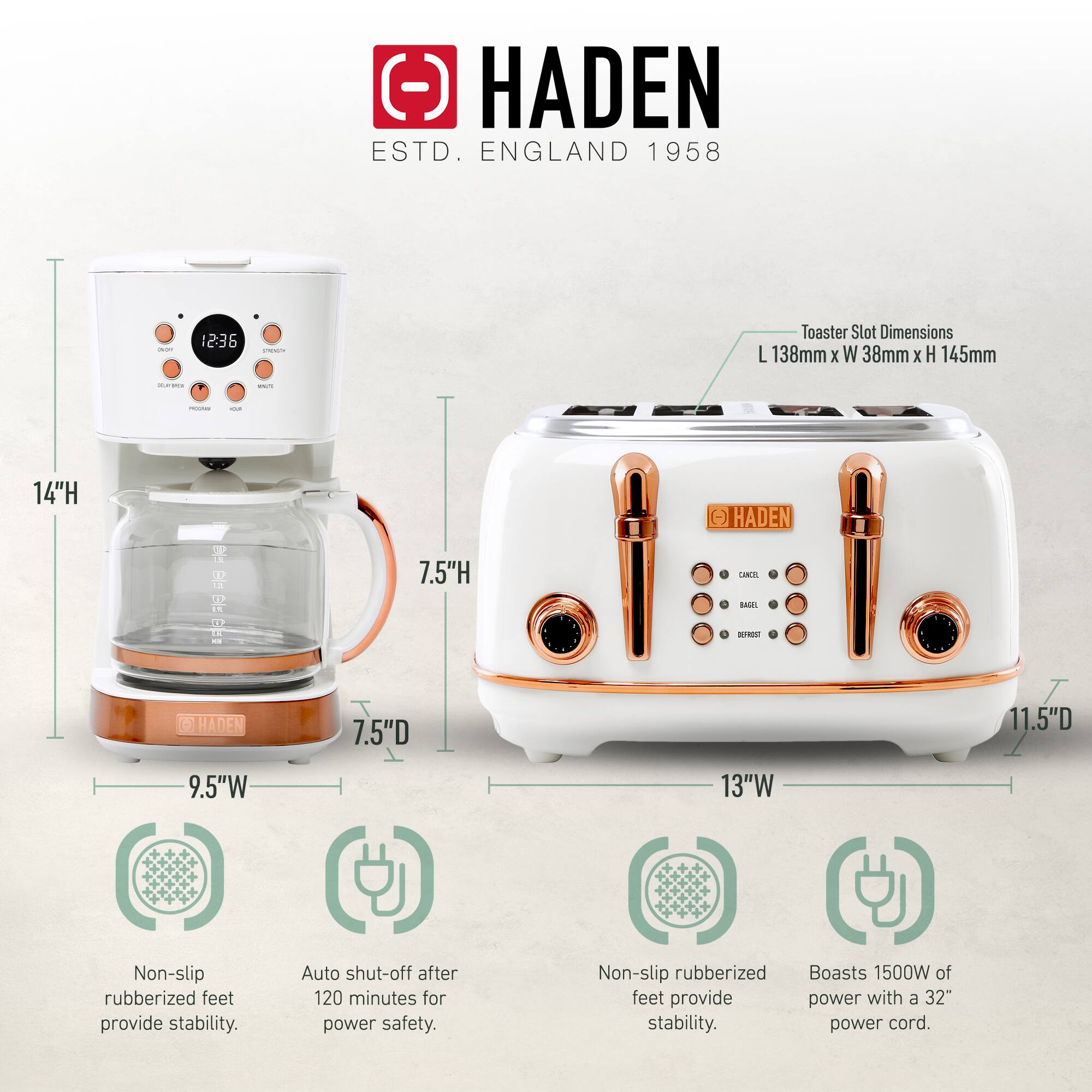 HADEN  
ESTD. ENGLAND 1958  

Toaster Slot Dimensions:  
L 138mm x W 38mm x H 145mm  

Non-slip rubberized feet provide stability.  
Auto shut-off after 120 minutes for power safety.  
Non-slip rubberized feet provide stability.  
Boasts 1500W of power with a 32" power cord.  

Dimensions:  
- 14"H  
- 7.5"D  
- 9.5"W  

- 13"W  
- 11.5"D  
- 7.5"H