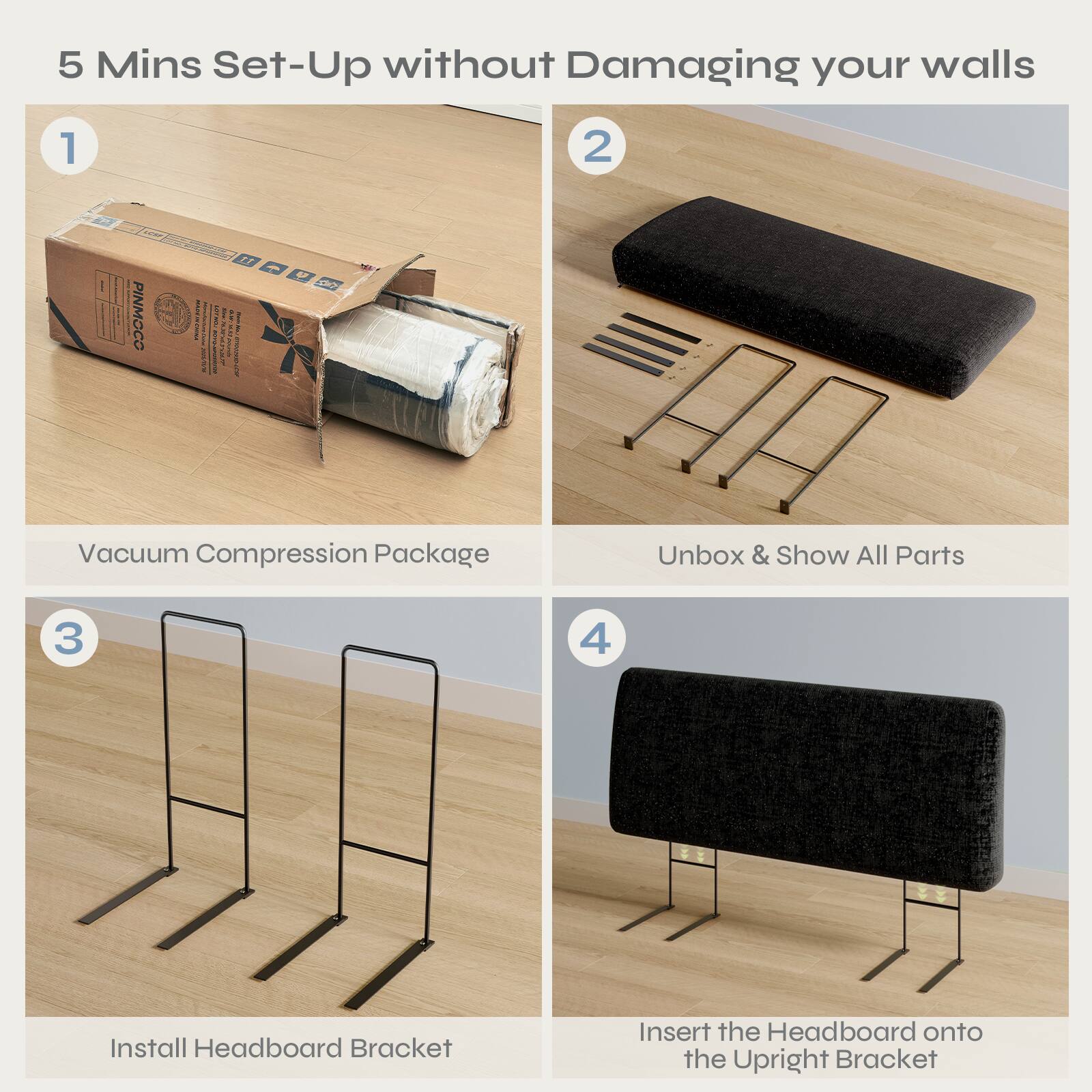 5 Mins Set-Up without Damaging your walls

1. Vacuum Compression Package
2. Unbox & Show All Parts
3. Install Headboard Bracket
4. Insert the Headboard onto the Upright Bracket