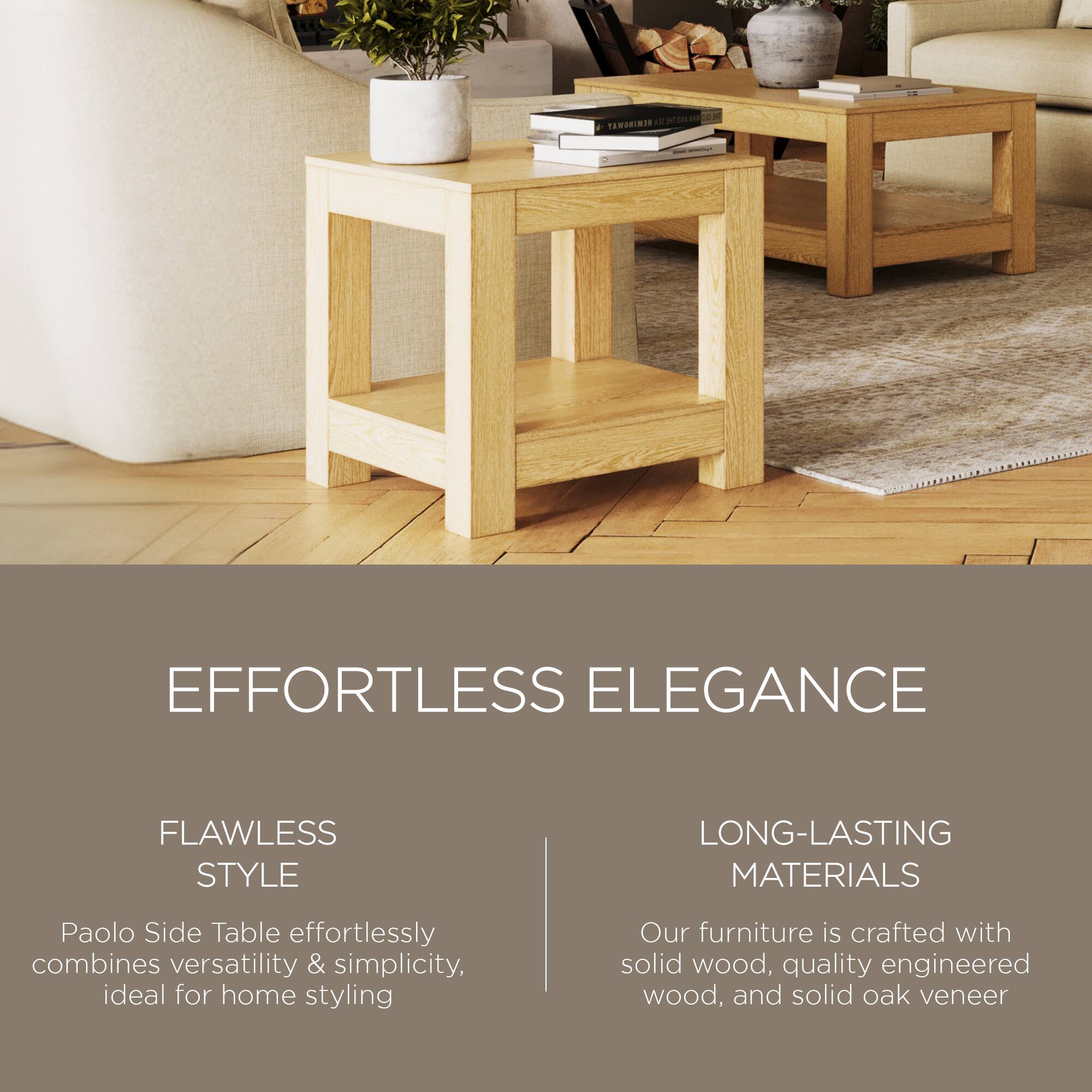 **EFFORTLESS ELEGANCE**

**FLAWLESS STYLE**  
Paolo Side Table effortlessly combines versatility & simplicity, ideal for home styling

**LONG-LASTING MATERIALS**  
Our furniture is crafted with solid wood, quality engineered wood, and solid oak veneer