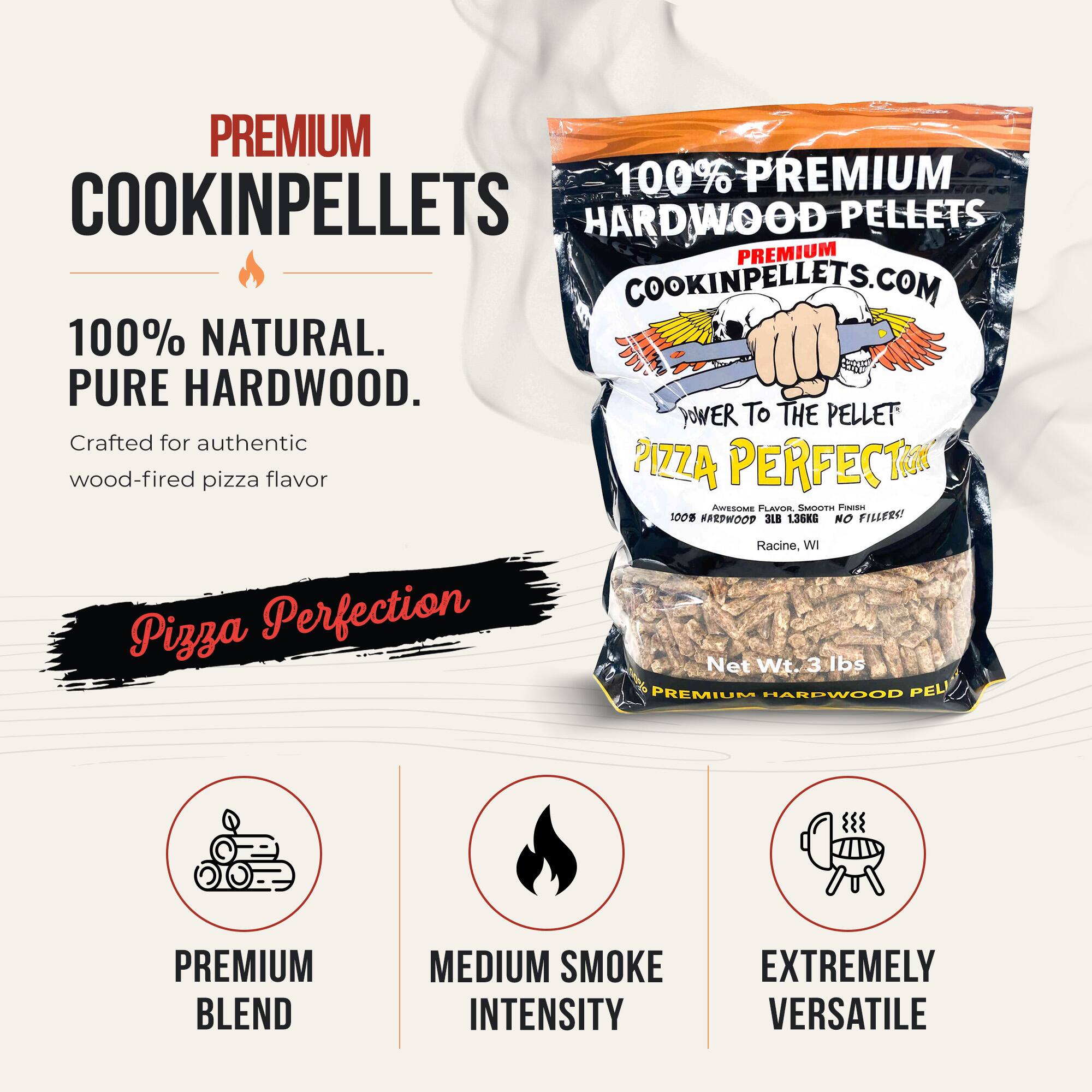 PREMIUM 100% PREMIUM COOKINPELLETS HARDWOOD PELLETS PREMIUM COOKINPELLETS.COM 100% NATURAL. PURE HARDWOOD. Crafted for authentic wood-fired pizza flavor PIZZA PERFECT. AWESOME FLAVOR, SMOOTH FINISH. 100% HARDWOOD 3LB 1.36KG NO FILLERS! Racine, WI Pizza Perfection Net Wt. 3 lbs PREMIUM HARDWOOD PEL PREMIUM BLEND MEDIUM SMOKE INTENSITY EXTREMELY VERSATILE