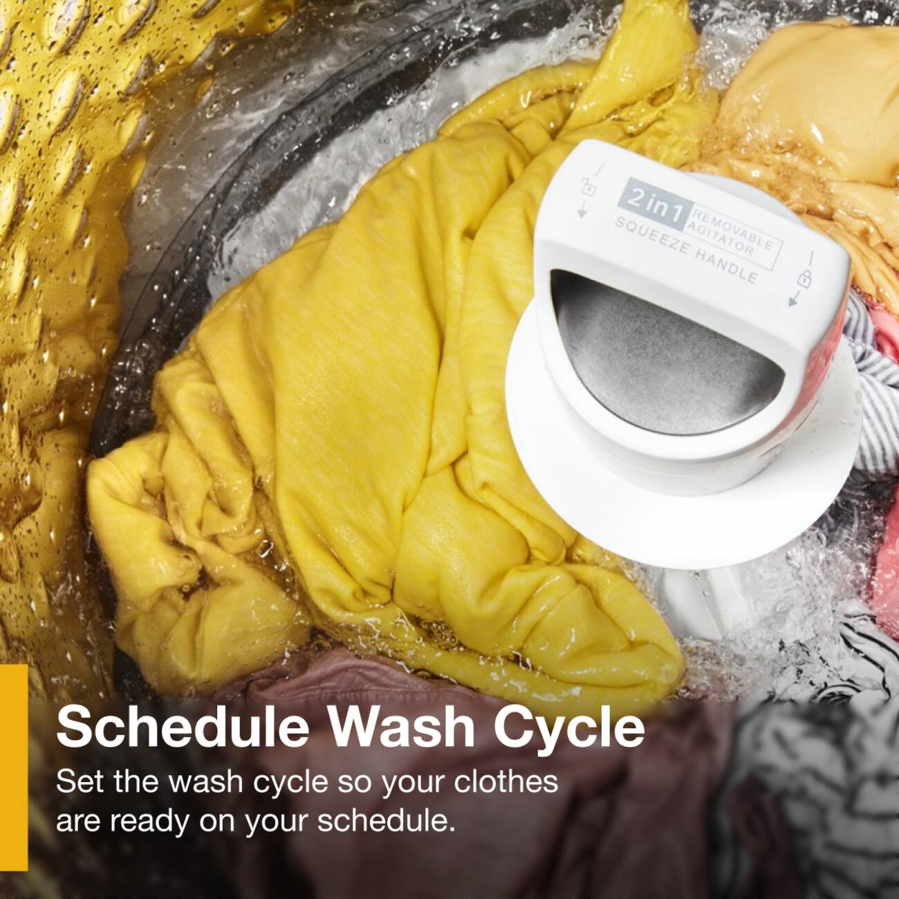 2 in 1 SQUEEZE AGITATOR HANDLE

Schedule Wash Cycle
Set the wash cycle so your clothes are ready on your schedule.