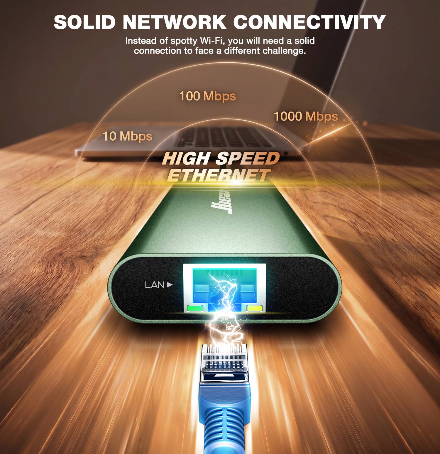SOLID NETWORK CONNECTIVITY  
Instead of spotty Wi-Fi, you will need a solid connection to face a different challenge.  

100 Mbps  
1000 Mbps  
10 Mbps  

HIGH SPEED ETHERNET  

LAN