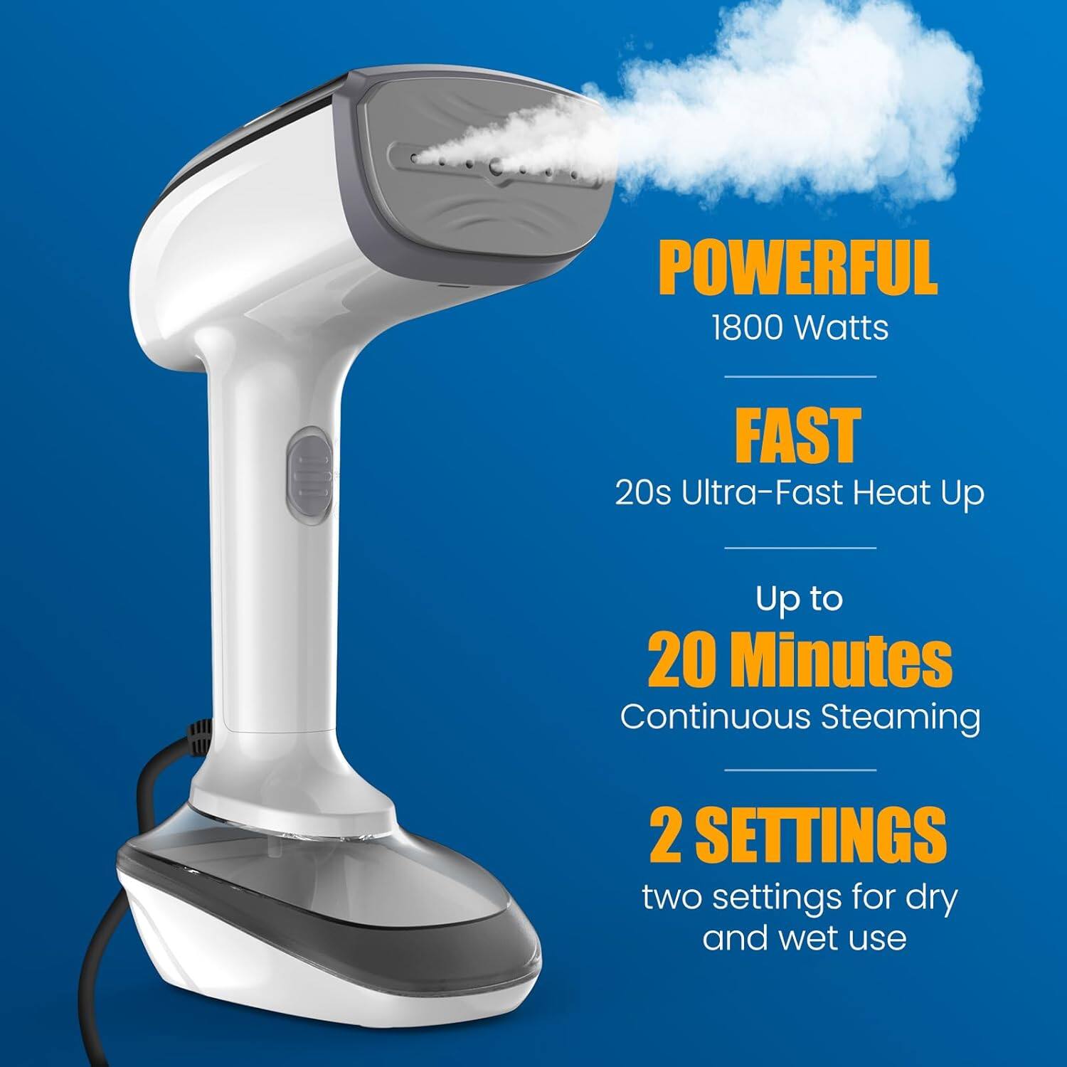 POWERFUL 1800 Watts  
FAST 20s Ultra-Fast Heat Up  
Up to 20 Minutes Continuous Steaming  
2 SETTINGS  
two settings for dry and wet use