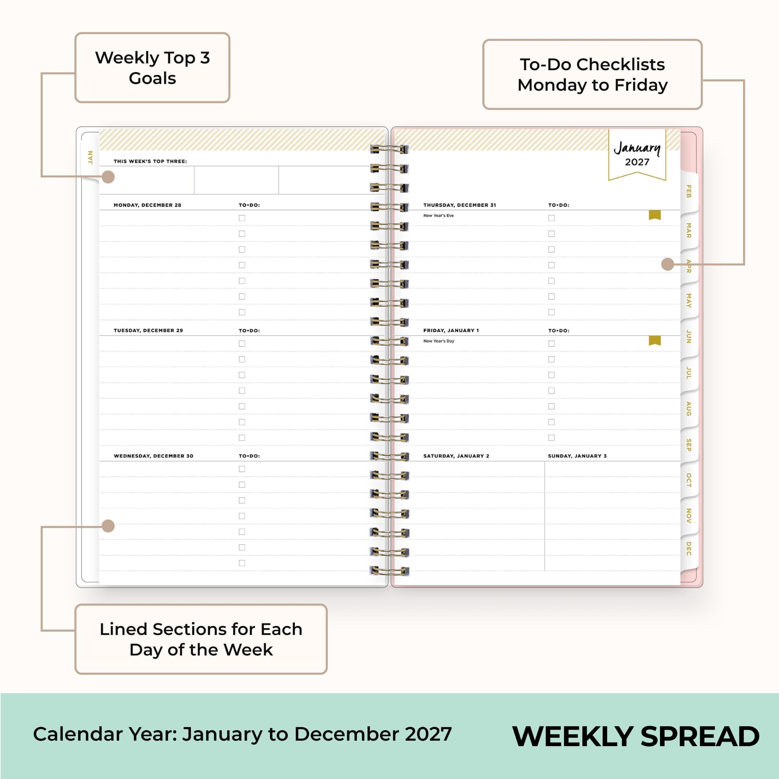 Weekly Top 3 Goals

To-Do Checklists Monday to Friday

JAN
THIS WEEK'S TOP THREE: MONDAY, DECEMBER 28 TUESDAY, DECEMBER 11 WEDNESDAY, DECEMBER 10
TO-DO: TO-DO: TO-DO:
THURSDAY, DECEMBER 21 New Year's Eve FRIDAY, JANUARY 1 New Year's Day SATURDAY, JANUARY 1
January 2027 TO-DO: TO-DO: SUNDAY, JANUARY 1

FEB MAR APR MAY JUN JUL AUG SEP OCT NOV DEC

Lined Sections for Each Day of the Week

Calendar Year: January to December 2027

WEEKLY SPREAD