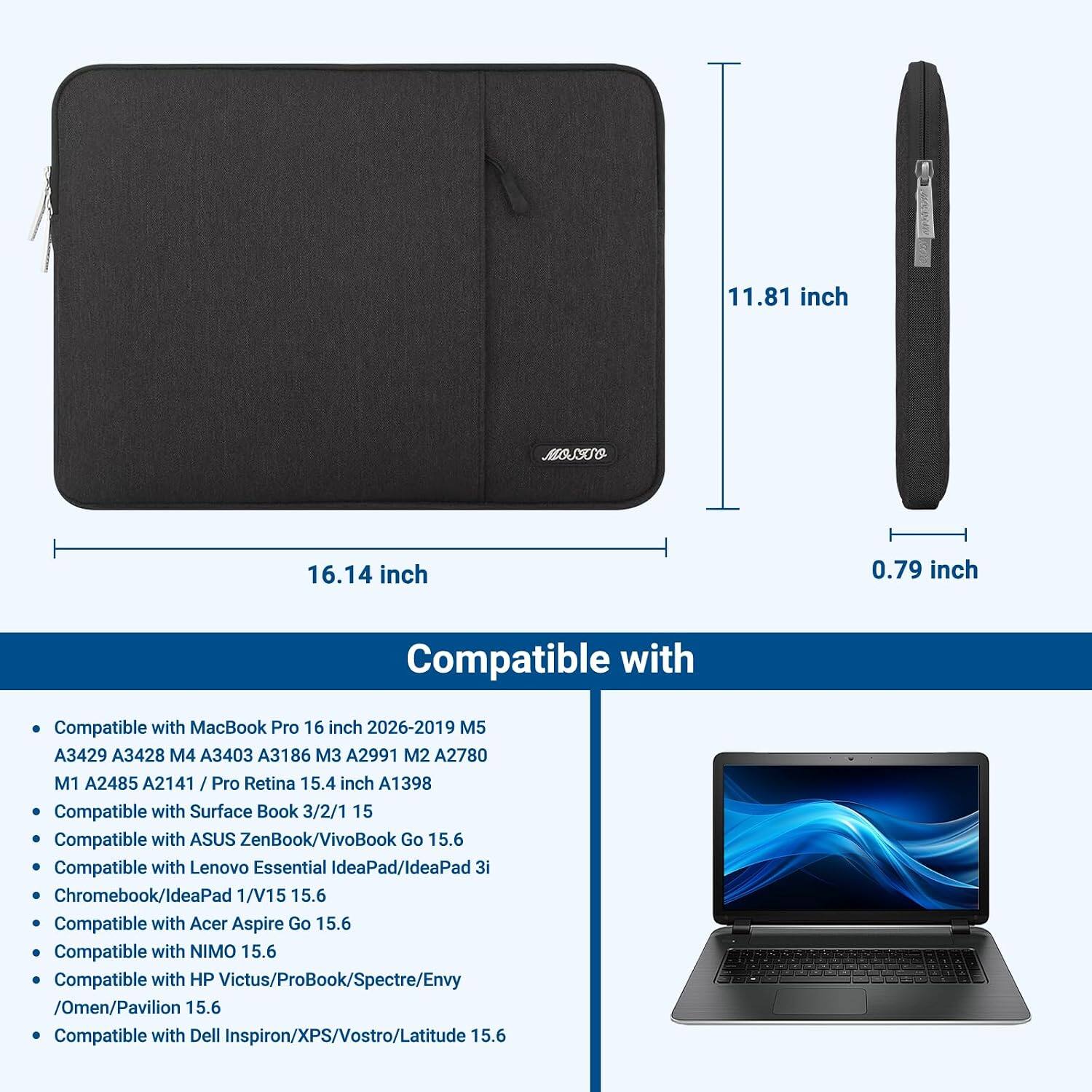 11.81 inch x 16.14 inch x 0.79 inch

Compatible with:
- MacBook Pro 16 inch 2026-2019 M5 A3429 A3428 M4 A3403 A3186 M3 A2991 M2 A2780 M1 A2485 A2141 / Pro Retina 15.4 inch A1398
- Surface Book 3/2/1 15
- ASUS ZenBook/VivoBook Go 15.6
- Lenovo Essential IdeaPad/IdeaPad 3i Chromebook/IdeaPad 1/V15 15.6
- Acer Aspire Go 15.6
- NIMO 15.6
- HP Victus/ProBook/Spectre/Envy /Omen/Pavilion 15.6
- Dell Inspiron/XPS/Vostro/Latitude 15.6