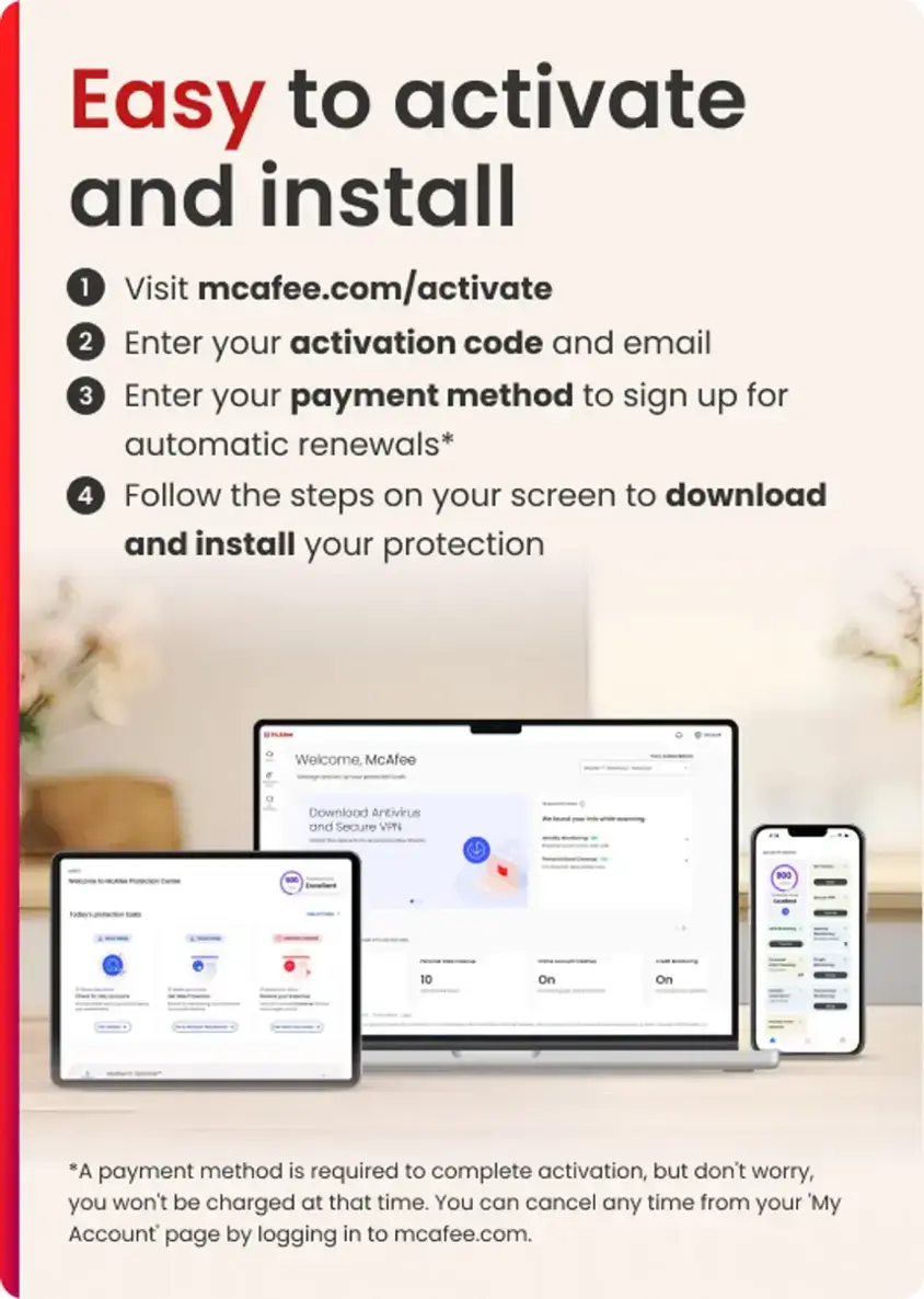 Easy to Activate and Install:
1. Visit mcafee.com/activate
2. Enter your activation code and email
3. Enter your payment method to sign up for automatic renewals*
4. Follow the steps on your screen to download and install your protection

Welcome, McAfee Download Antivirus and Secure VPN - 900 10 On On *A payment method is required to complete activation, but don't worry, you won't be charged at that time. You can cancel any time from your 'My Account page by logging in to mcafee.com.