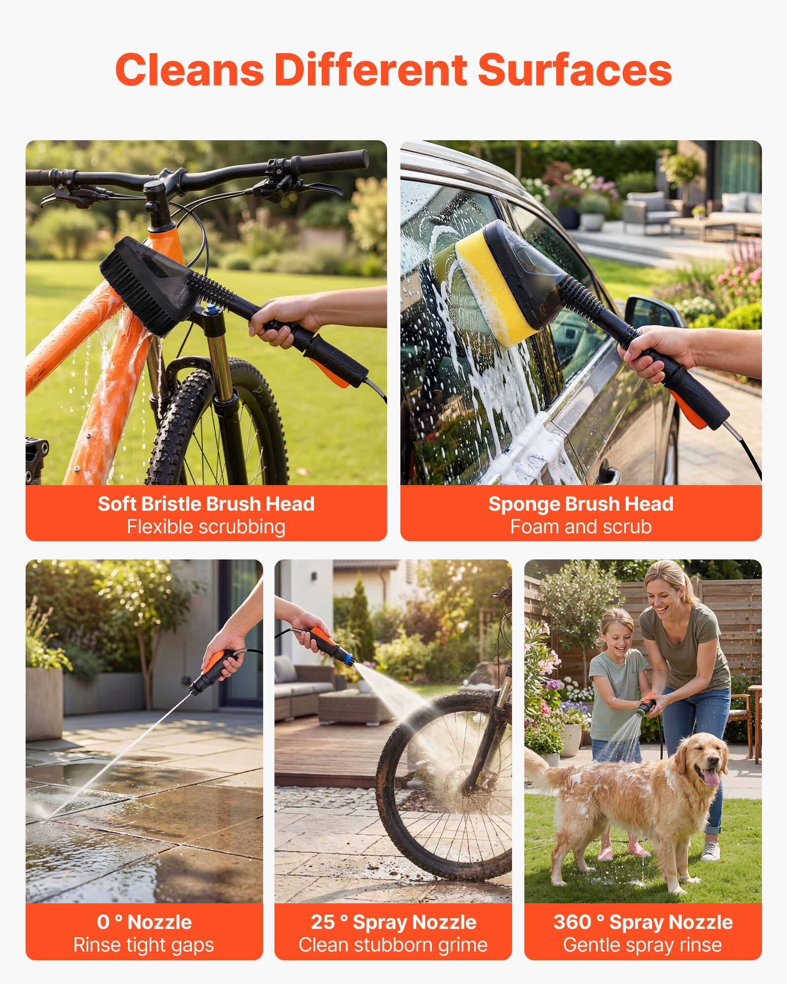 Cleans Different Surfaces

- Soft Bristle Brush Head
  - Flexible scrubbing

- Sponge Brush Head
  - Foam and scrub

- 0° Nozzle
  - Rinse tight gaps

- 25° Spray Nozzle
  - Clean stubborn grime

- 360° Spray Nozzle
  - Gentle spray rinse