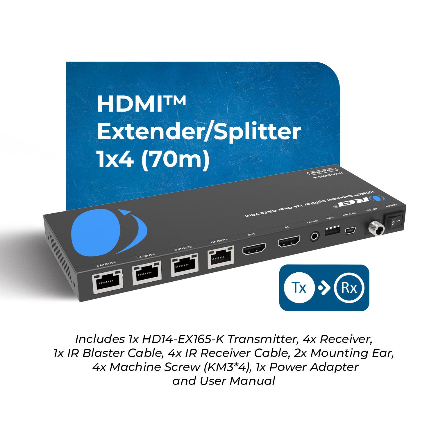 HDMI™ Extender/Splitter 1x4 (70m)

Includes 1x HD14-EX165-K Transmitter, 4x Receiver, 1x IR Blaster Cable, 4x IR Receiver Cable, 2x Mounting Ear, 4x Machine Screw (M3*4), 1x Power Adapter and User Manual