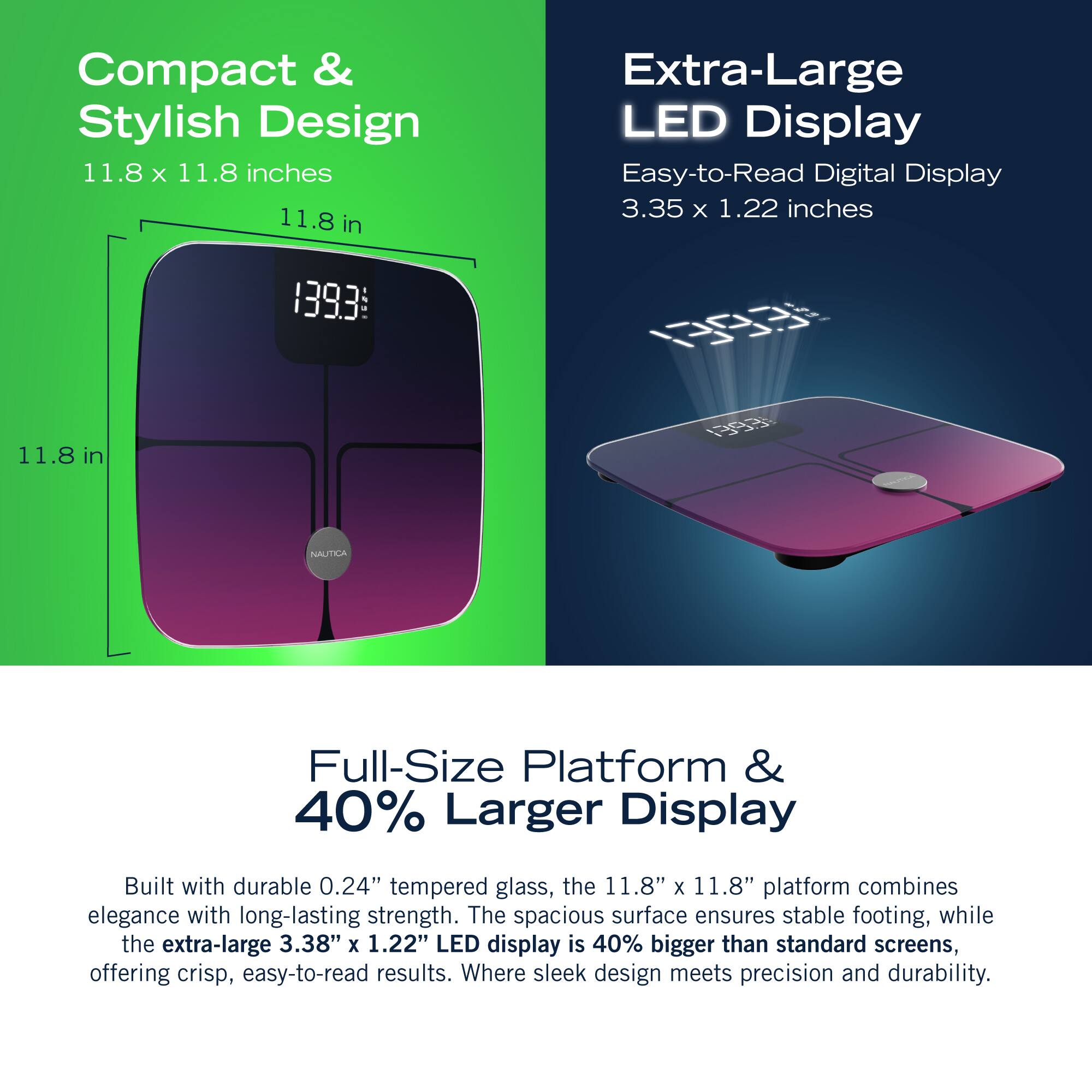 Compact & Stylish Design 11.8 X 11.8 inches 11.8 in Extra-Large LED Display Easy-to-Read Digital Display 3.35 x 1.22 inches 1393 0 11.8 1 in  NAUTICA Full-Size Platform & 40% Larger Display Built with durable 0.24" tempered glass, the 11.8" x 11.8" platform combines elegance with long-lasting strength. The spacious surface ensures stable footing, while the extra-large 3.38" X 1.22" LED display is 40% bigger than standard screens, offering crisp, easy-to-read results. Where sleek design meets precision and durability.