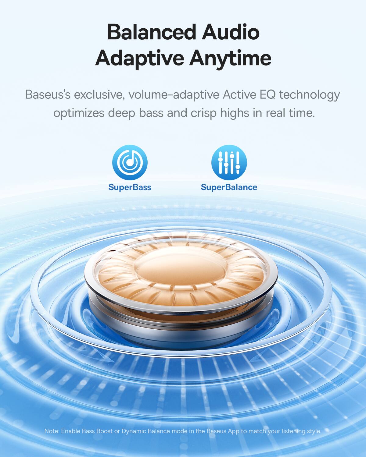 Balanced Audio Adaptive Anytime

Baseus's exclusive, volume-adaptive Active EQ technology optimizes deep bass and crisp highs in real time.

SuperBass SuperBalance

Note: Enable Bass Boost or Dynamic Balance mode in the Baseus App to match your listening style.