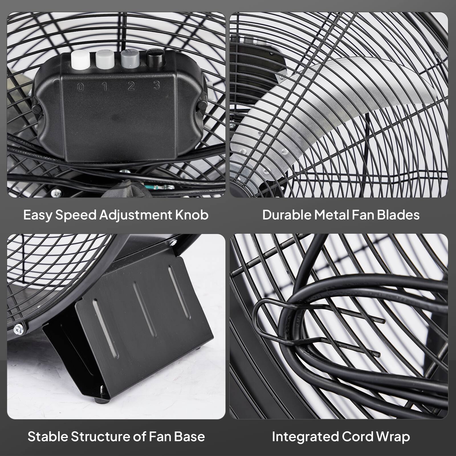 0123 0 1 2 3

Easy Speed Adjustment Knob  
Durable Metal Fan Blades  
Stable Structure of Fan Base  
Integrated Cord Wrap