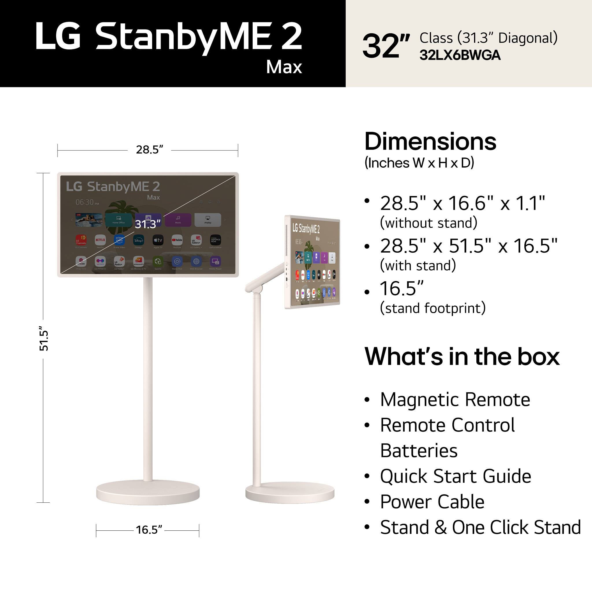 LG StanbyME 2 Max  
32" Class (31.3" Diagonal)  
32LX6BWGA  

Dimensions (Inches W x H x D)  
- 28.5" x 16.6" x 1.1" (without stand)  
- 28.5" x 51.5" x 16.5" (with stand)  
- 16.5" (stand footprint)  

What's in the box  
- Magnetic Remote  
- Remote Control  
- Batteries  
- Quick Start Guide  
- Power Cable  
- Stand & One Click Stand