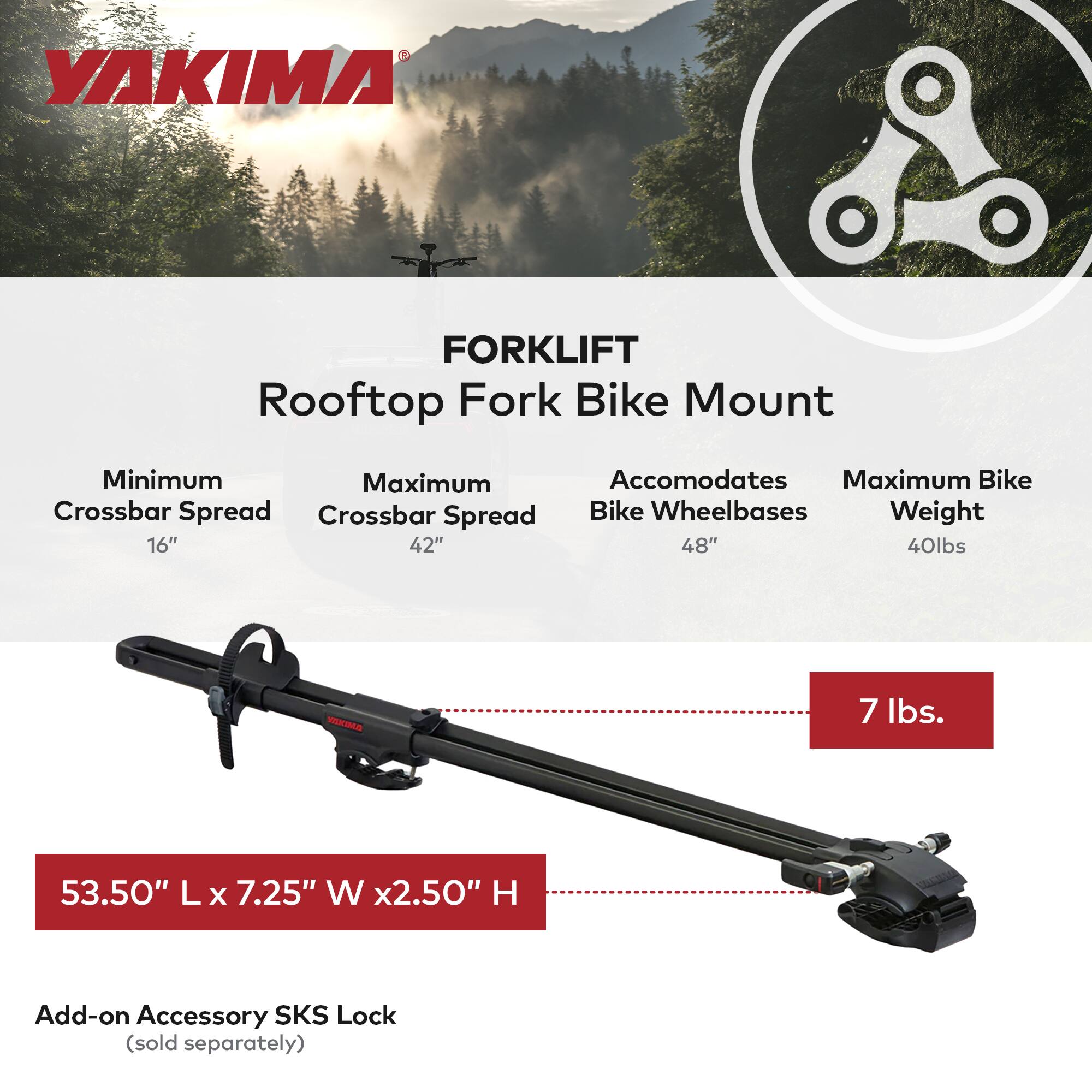 YAKIMA FORKLIFT Rooftop Fork Bike Mount

- Minimum Crossbar Spread: 16"
- Maximum Crossbar Spread: 42"
- Accommodates Bike Wheelbases: 48"
- Maximum Bike Weight: 40 lbs

Dimensions: 53.50" L x 7.25" W x 2.50" H

Add-on Accessory: SKS Lock (sold separately)

Weight: 7 lbs.