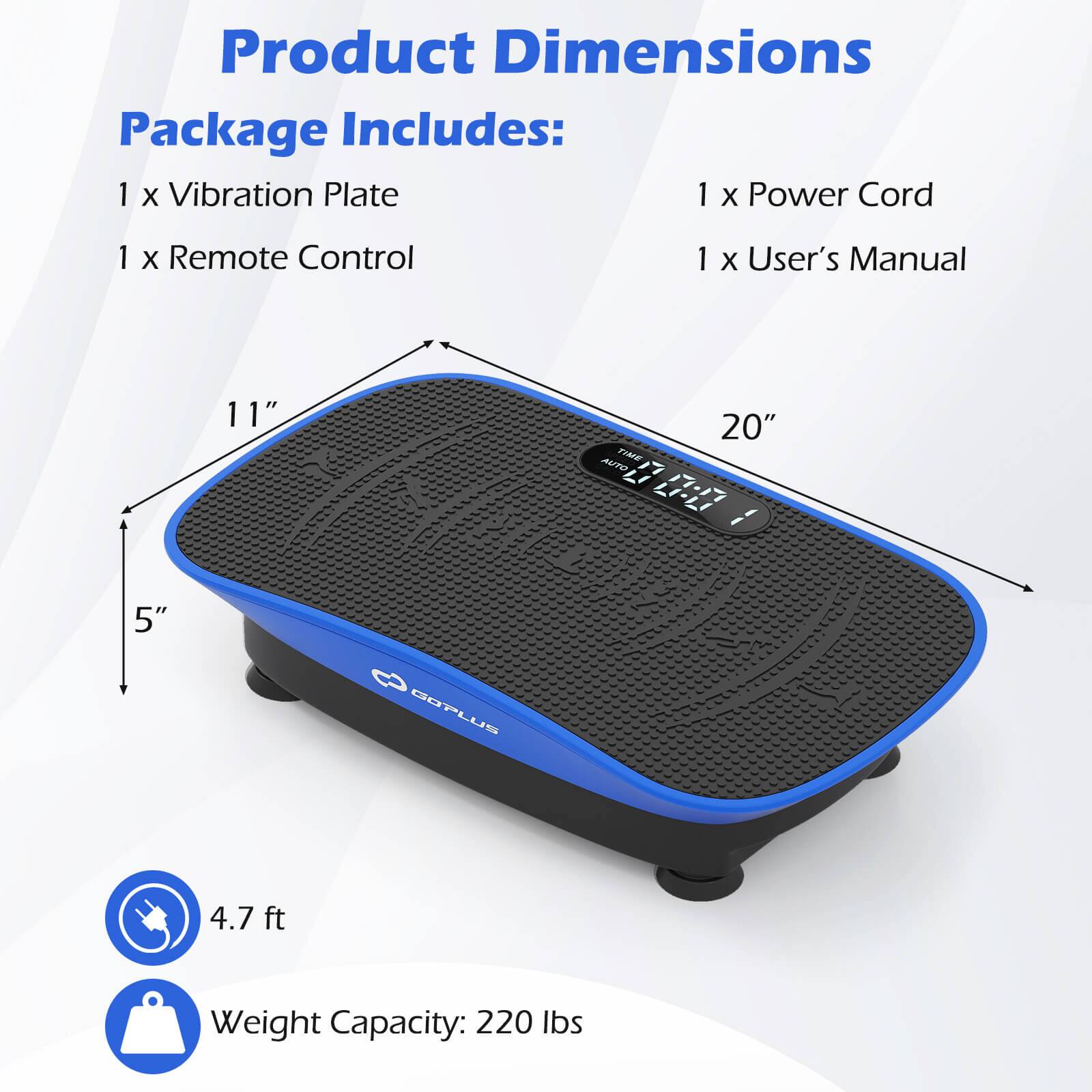 Product Dimensions

Package Includes:
1 x Vibration Plate
1 x Remote Control
1 x Power Cord
1 x User's Manual

Dimensions:
11" x 20" x 5"

4.7 ft

Weight Capacity: 220 lbs