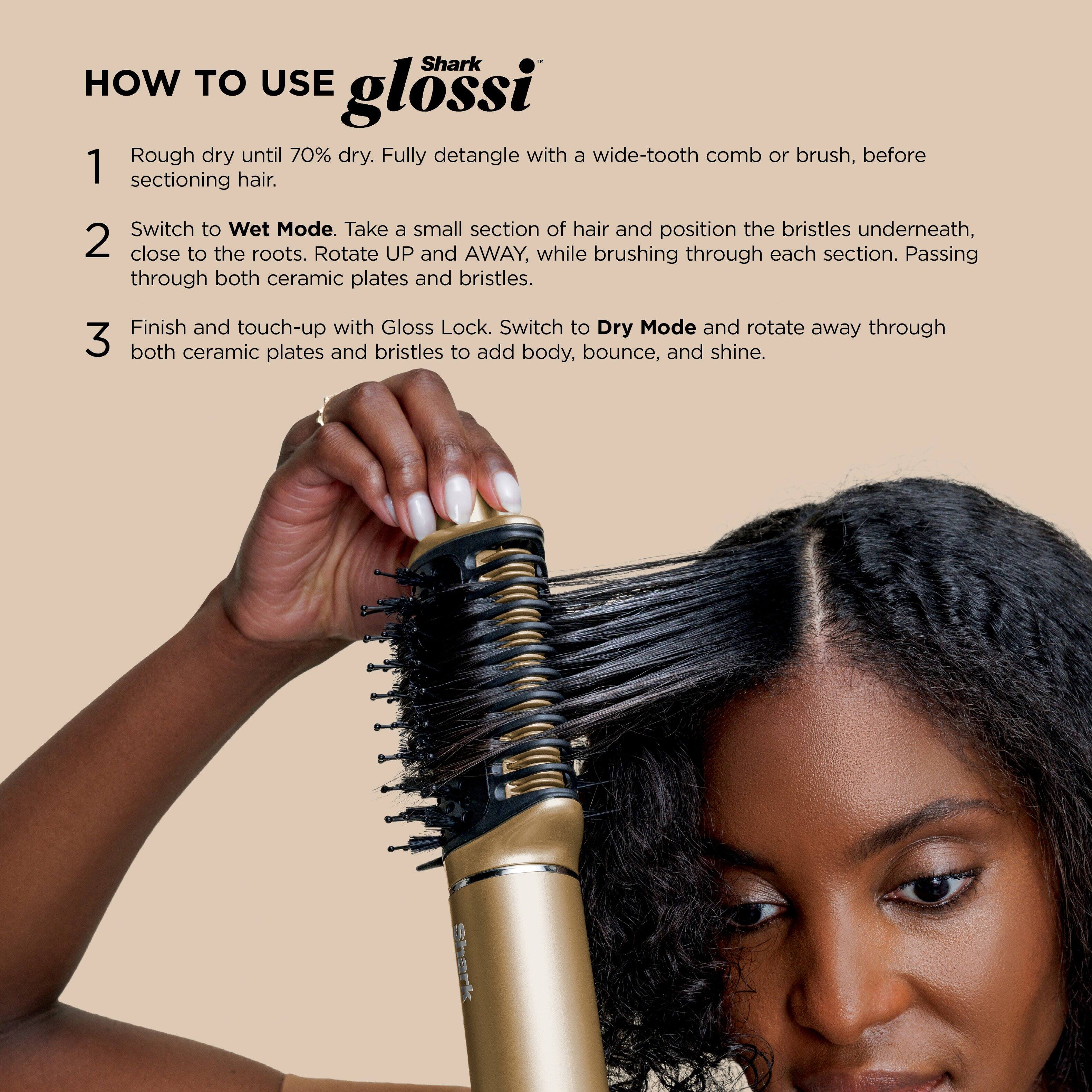 **HOW TO USE glossi**

1. Rough dry until 70% dry. Fully detangle with a wide-tooth comb or brush, before sectioning hair.

2. Switch to **Wet Mode**. Take a small section of hair and position the bristles underneath, close to the roots. Rotate **UP and AWAY**, while brushing through each section. Passing through both ceramic plates and bristles.

3. Finish and touch-up with Gloss Lock. Switch to **Dry Mode** and rotate away through both ceramic plates and bristles to add body, bounce, and shine.