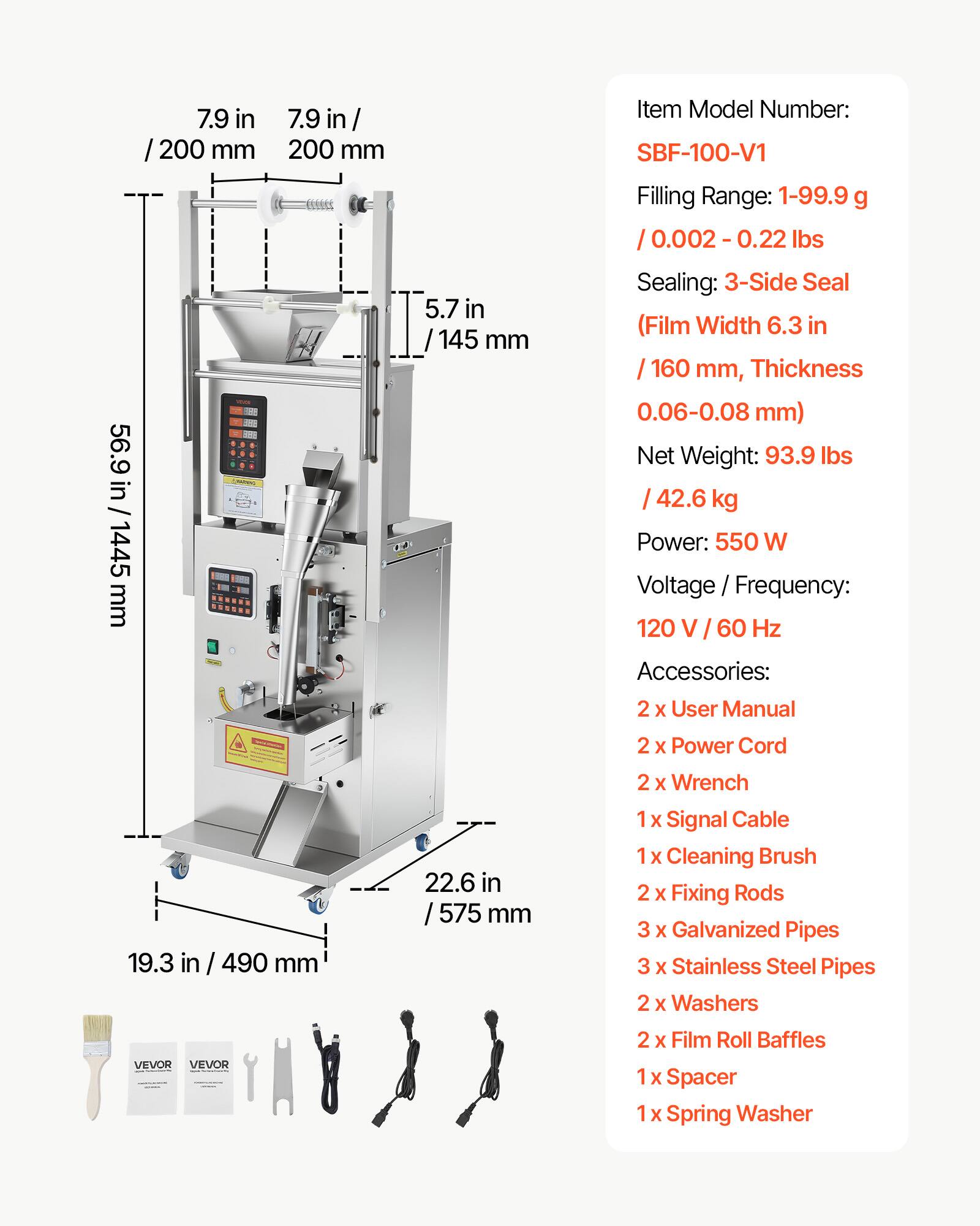7.9 in / 200 mm  
56.9 in / 1445 mm  
5.7 in / 145 mm  

Item Model Number: SBF-100-V1  
Filling Range: 1-99.9 g / 0.002 - 0.22 lbs  
Sealing: 3-Side Seal (Film Width 6.3 in / 160 mm, Thickness 0.06-0.08 mm)  
Net Weight: 93.9 lbs / 42.6 kg  
Power: 550 W  
Voltage / Frequency: 120 V / 60 Hz  

Accessories:  
2 x User Manual  
2 x Power Cord  
2 x Wrench  
1 x Signal Cable  
1 x Cleaning Brush  
2 x Fixing Rods  
3 x Galvanized Pipes  
3 x Stainless Steel Pipes  
2 x Washers  
2 x Film Roll Baffles  
1 x Spacer  
1 x Spring Washer