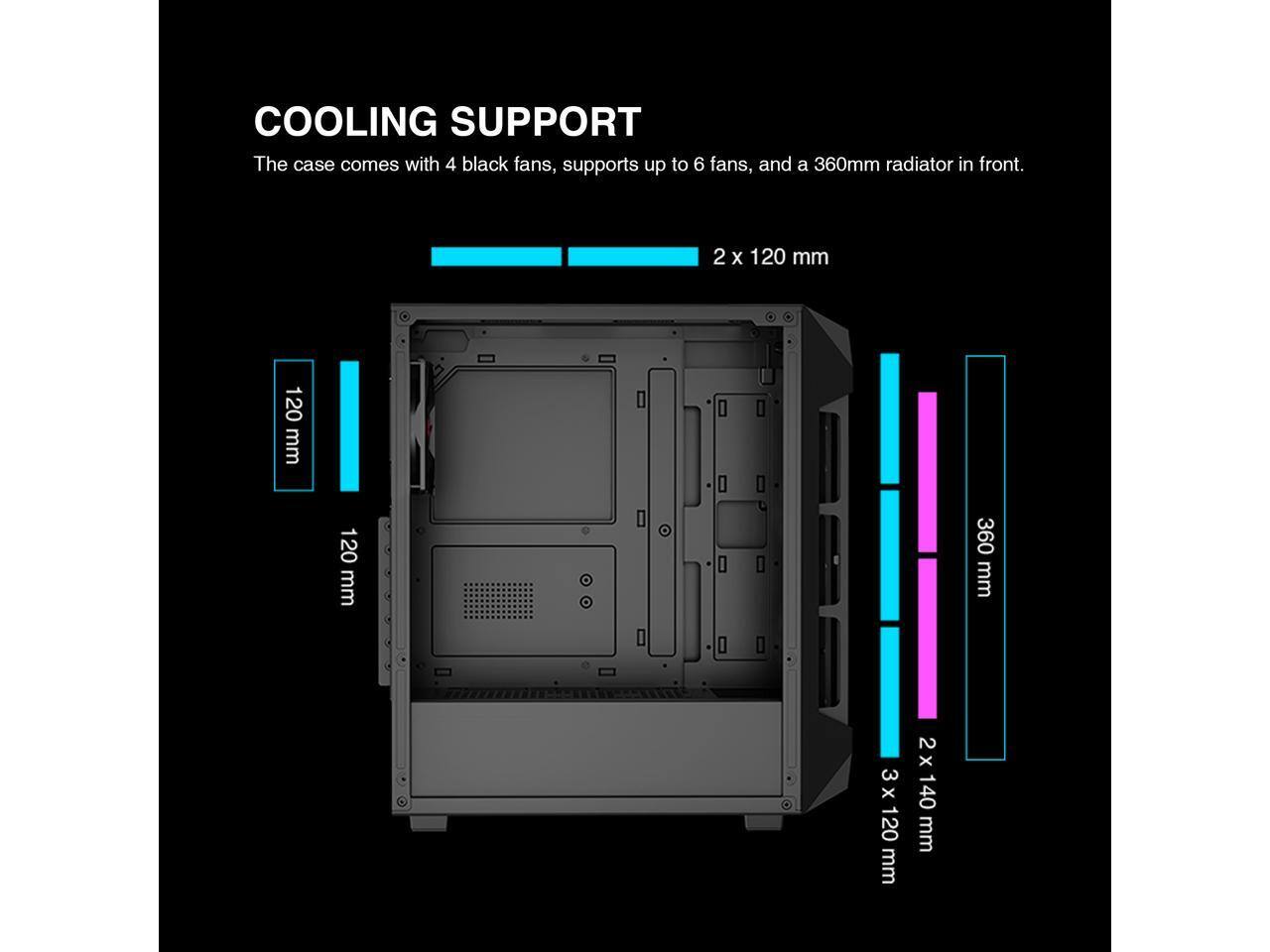 COOLING SUPPORT  
The case comes with 4 black fans, supports up to 6 fans, and a 360mm radiator in front.  
2 x 120 mm  
120 mm  
120 mm  
360 mm  
3 x 120 mm  
2 x 140 mm