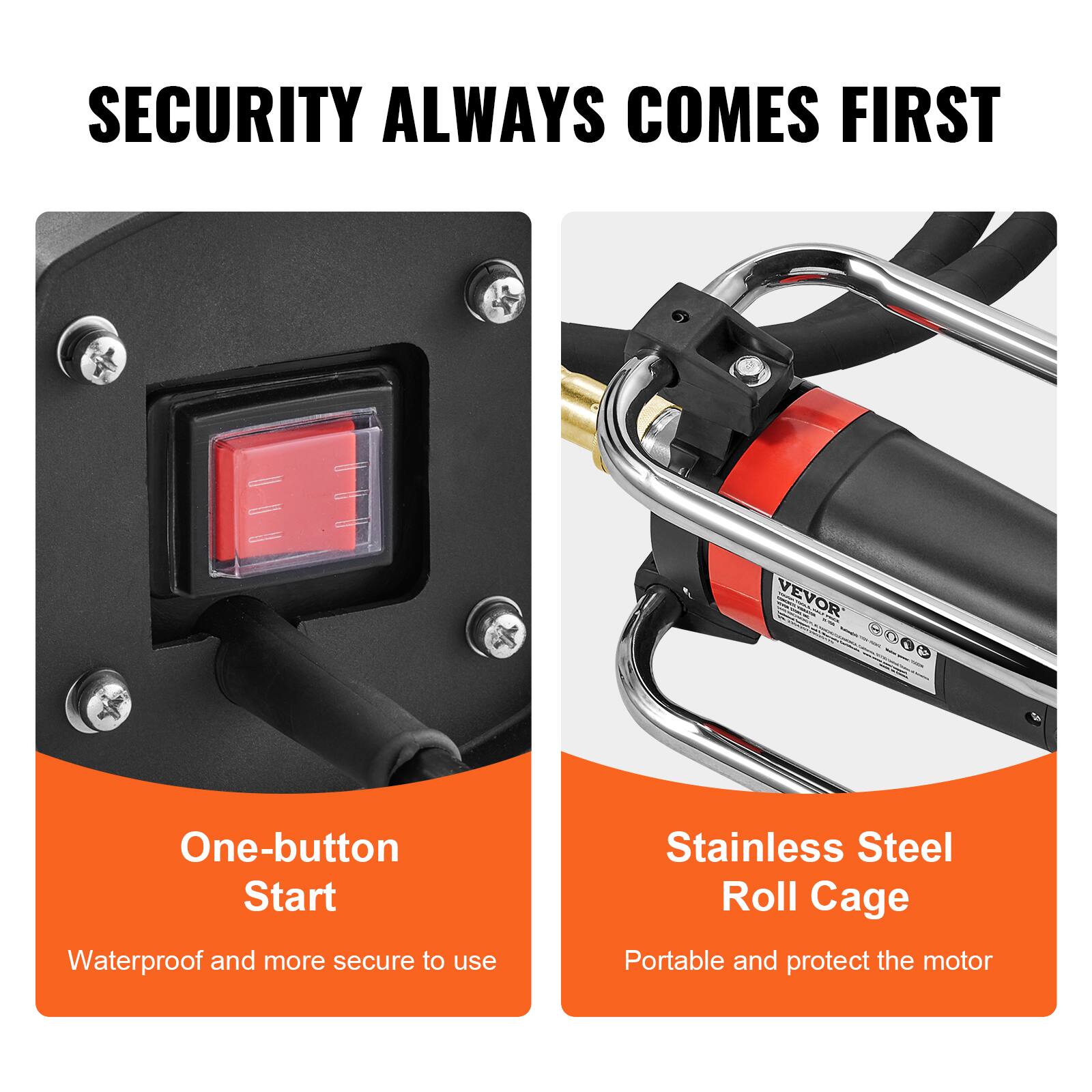 SECURITY ALWAYS COMES FIRST

VEVOR

One-button Start
Waterproof and more secure to use

Stainless Steel Roll Cage
Portable and protect the motor