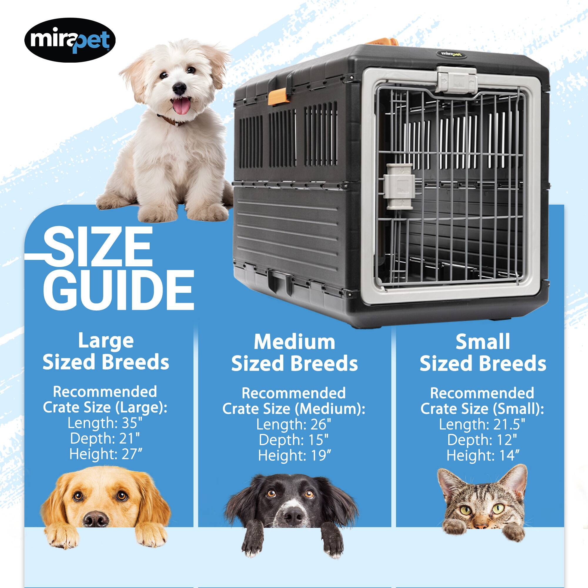 mirapet - SIZE GUIDE

Large Sized Breeds
Recommended Crate Size (Large):
Length: 35"
Depth: 21"
Height: 27"

Medium Sized Breeds
Recommended Crate Size (Medium):
Length: 26"
Depth: 15"
Height: 19"

Small Sized Breeds
Recommended Crate Size (Small):
Length: 21.5"
Depth: 12"
Height: 14"
