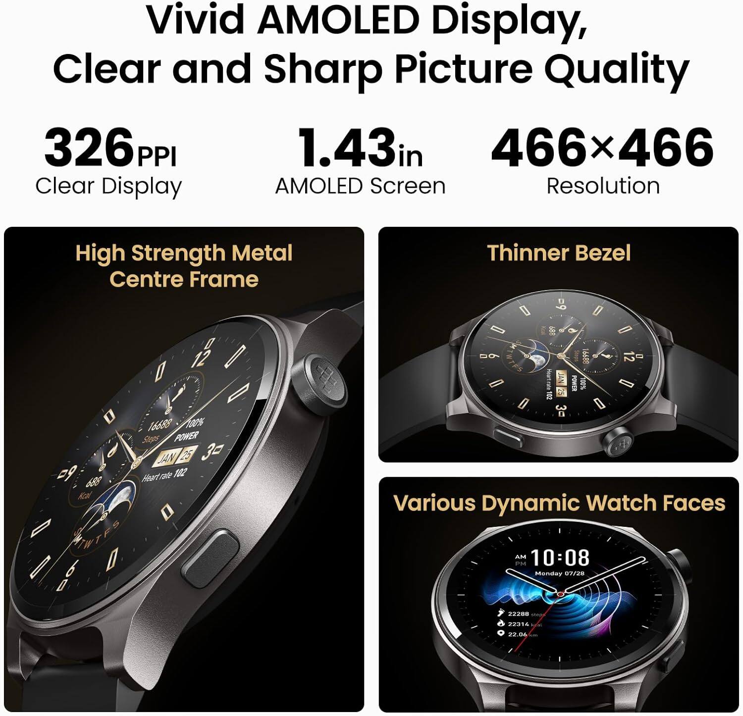 Vivid AMOLED Display, Clear and Sharp Picture Quality  
326 PPI  
1.43 in  
466 x 466  
Clear Display  
AMOLED Screen  
Resolution  
High Strength Metal Centre Frame  
Thinner Bezel  
Various Dynamic Watch Faces