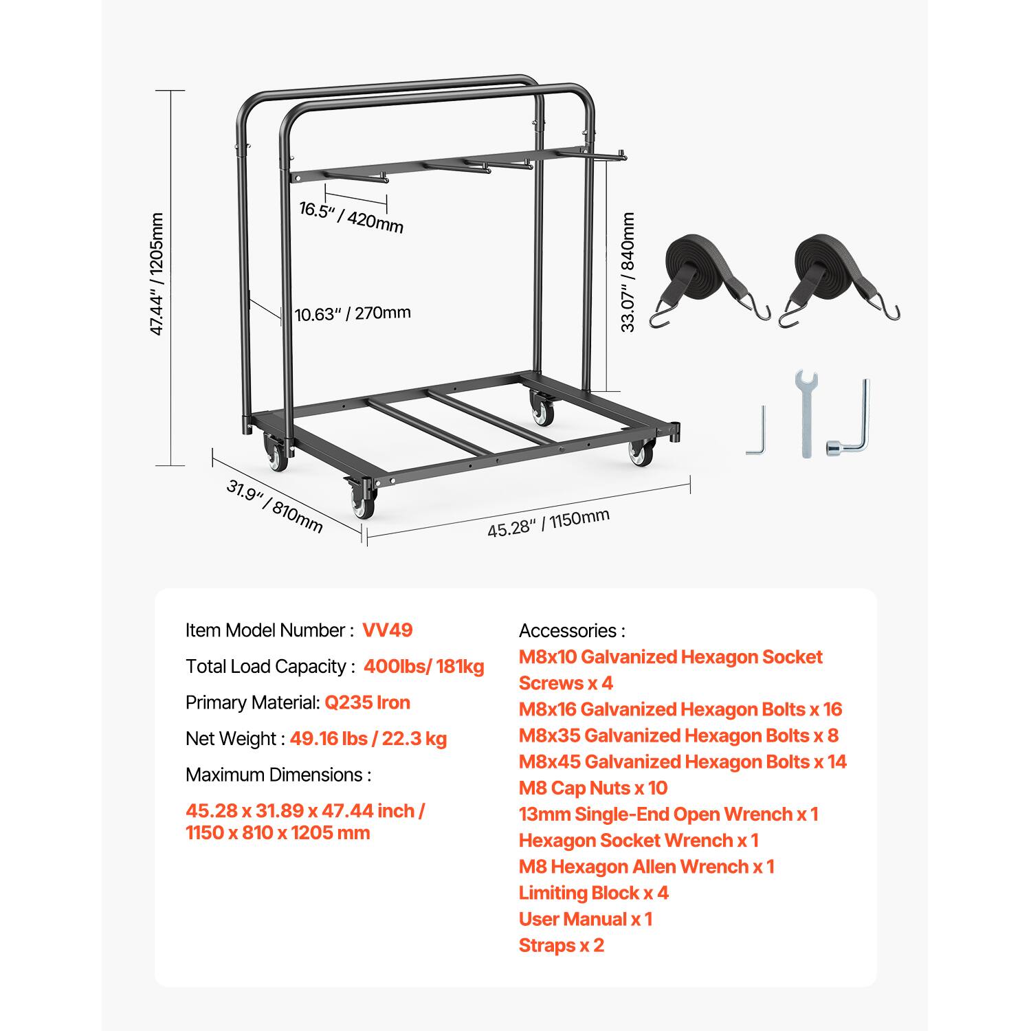 Item Model Number: VV49

Total Load Capacity: 400lbs / 181kg

Primary Material: Q235 Iron

Net Weight: 49.16 lbs / 22.3 kg

Maximum Dimensions: 45.28 x 31.89 x 47.44 inch / 1150 x 810 x 1205 mm

Accessories:
- M8x10 Galvanized Hexagon Socket
- Screws x 4
- M8x16 Galvanized Hexagon Bolts x 16
- M8x35 Galvanized Hexagon Bolts x 8
- M8x45 Galvanized Hexagon Bolts x 14
- M8 Cap Nuts x 10
- 13mm Single-End Open Wrench x 1
- Hexagon Socket Wrench x 1
- M8 Hexagon Allen Wrench x 1
- Limiting Block x 4
- User Manual x 1
- Straps x 2