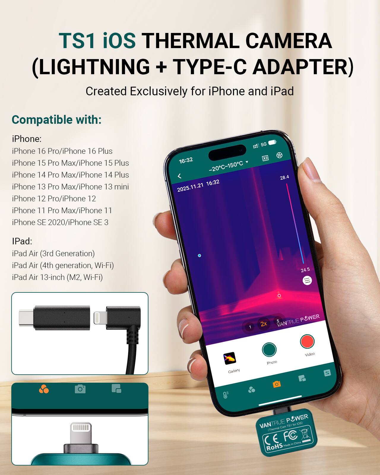 TS1 iOS THERMAL CAMERA (LIGHTNING + TYPE-C ADAPTER)  
Created Exclusively for iPhone and iPad  

Compatible with:  

iPhone:  
- iPhone 16 Pro/iPhone 16 Plus  
- iPhone 15 Pro Max/iPhone 15 Plus  
- iPhone 14 Pro Max/iPhone 14 Plus  
- iPhone 13 Pro Max/iPhone 13 mini  
- iPhone 12 Pro/iPhone 12  
- iPhone 11 Pro Max/iPhone 11  
- iPhone SE 2020/iPhone SE 3  

iPad:  
- iPad Air (3rd Generation)  
- iPad Air (4th generation, Wi-Fi)  
- iPad Air 13-inch (M2, Wi-Fi)  

VANTRUE POWER  
Thermal Camera TS1 for iOS  
CE FC RoHS Made in China