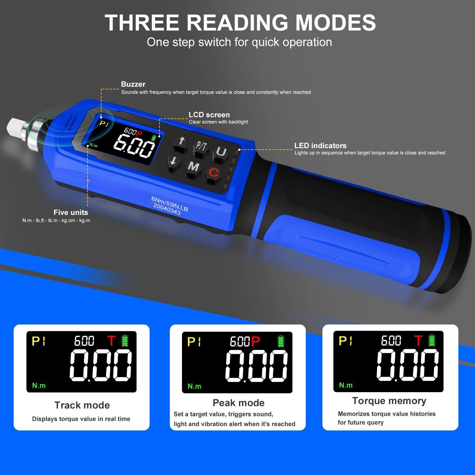 **THREE READING MODES**

One step switch for quick operation

- **Buzzer**: Sounds with frequency when target torque value is close and constantly when reached.
- **LCD screen**: Clear screen with backlight.
- **LED indicators**: Lights up in sequence when target torque value is close and reached.

**Five units**: N.m, lb.ft, lb.in, kg.m, kg.m

**Track mode**: Displays torque value in real time.

**Peak mode**: Set a target value, triggers sound, light and vibration alert when it's reached.

**Torque memory**: Memorizes torque value histories for future query.