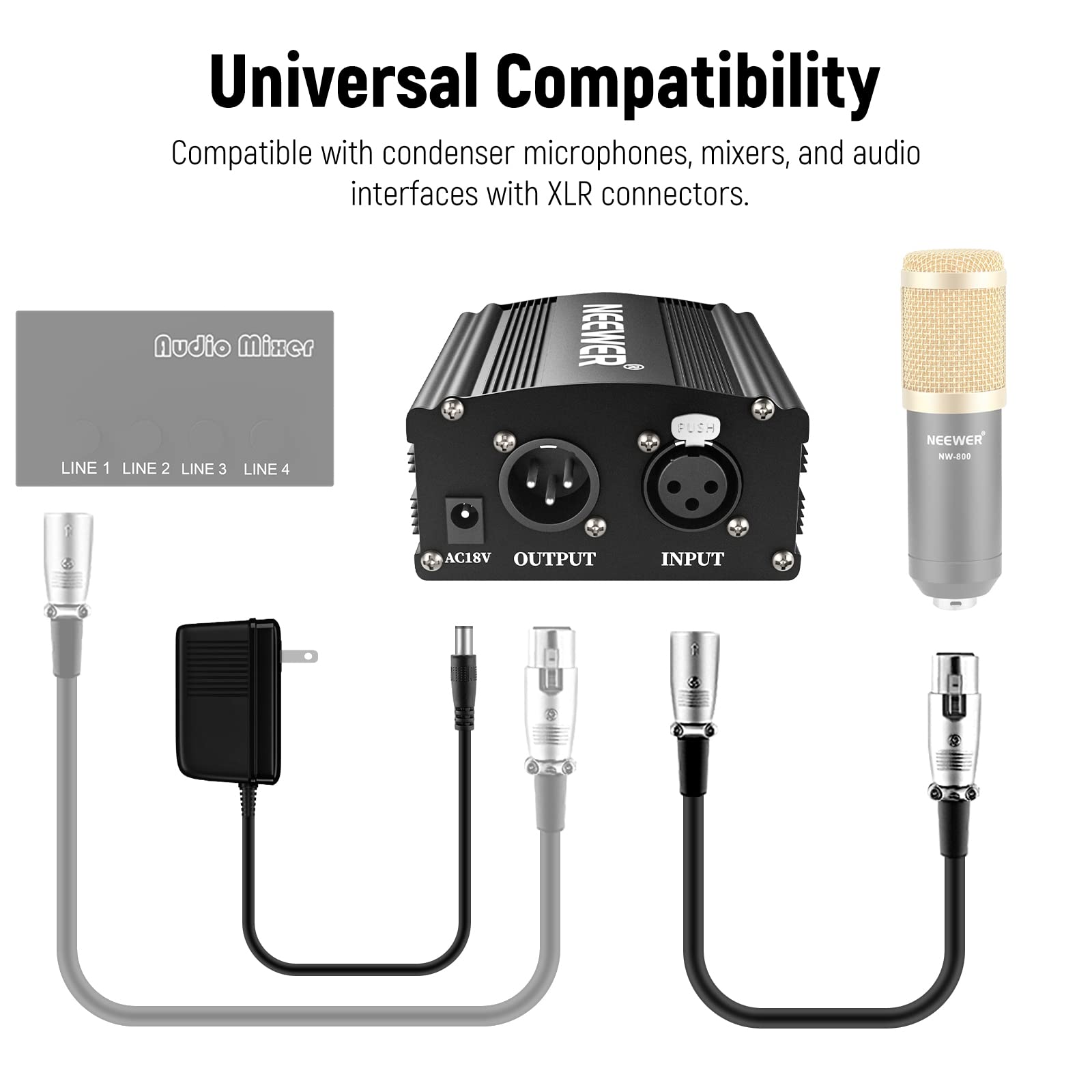 Universal Compatibility  
Compatible with condenser microphones, mixers, and audio interfaces with XLR connectors.  

Audio Mixer  
LINE 1 LINE 2 LINE 3 LINE 4  

NEEWER CD  
LINE 1 LINE 2 LINE 3 LINE 4  

NEEWER WW-800  
AC18V OUTPUT INPUT