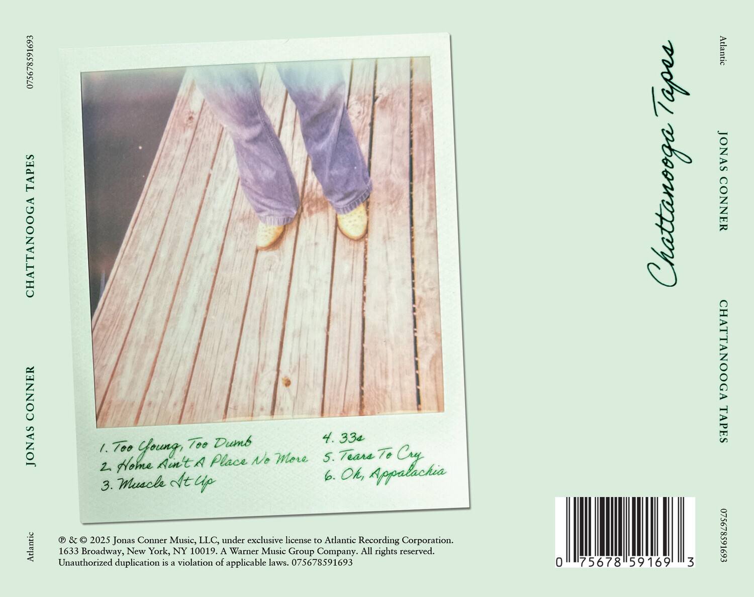 **Chattanooga Tapes**  
**Jonas Conner**

1. Too Young, Too Dumb  
2. Home Ain't A Place No More  
3. Muscle Up  
4. 33s  
5. Tears To Cry  
6. Oh, Appalachia  

© & ℗ 2025 Jonas Conner Music, LLC, under exclusive license to Atlantic Recording Corporation.  
1633 Broadway, New York, NY 10019. A Warner Music Group Company. All rights reserved.  
Unauthorized duplication is a violation of applicable laws. 075678591693  

**Atlantic**  
**Jonas Conner**  
**Chattanooga Tapes**  

075678591693
