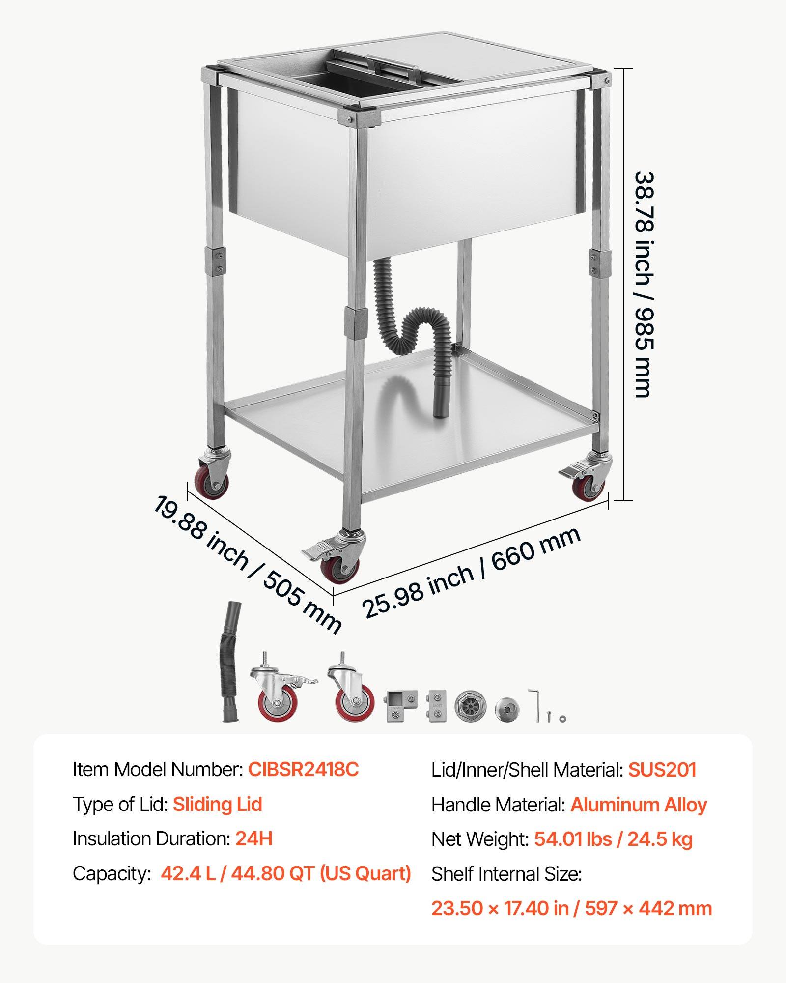 38.78 inch / 985 mm  
19.88 inch / 505 mm  
25.98 inch / 660 mm  

Item Model Number: CIBSR2418C  
Lid/Inner/Shell Material: SUS201  
Type of Lid: Sliding Lid  
Handle Material: Aluminum Alloy  
Insulation Duration: 24H  
Net Weight: 54.01 lbs / 24.5 kg  
Capacity: 42.4 L / 44.80 QT (US Quart)  
Shelf Internal Size: 23.50 x 17.40 in / 597 x 442 mm
