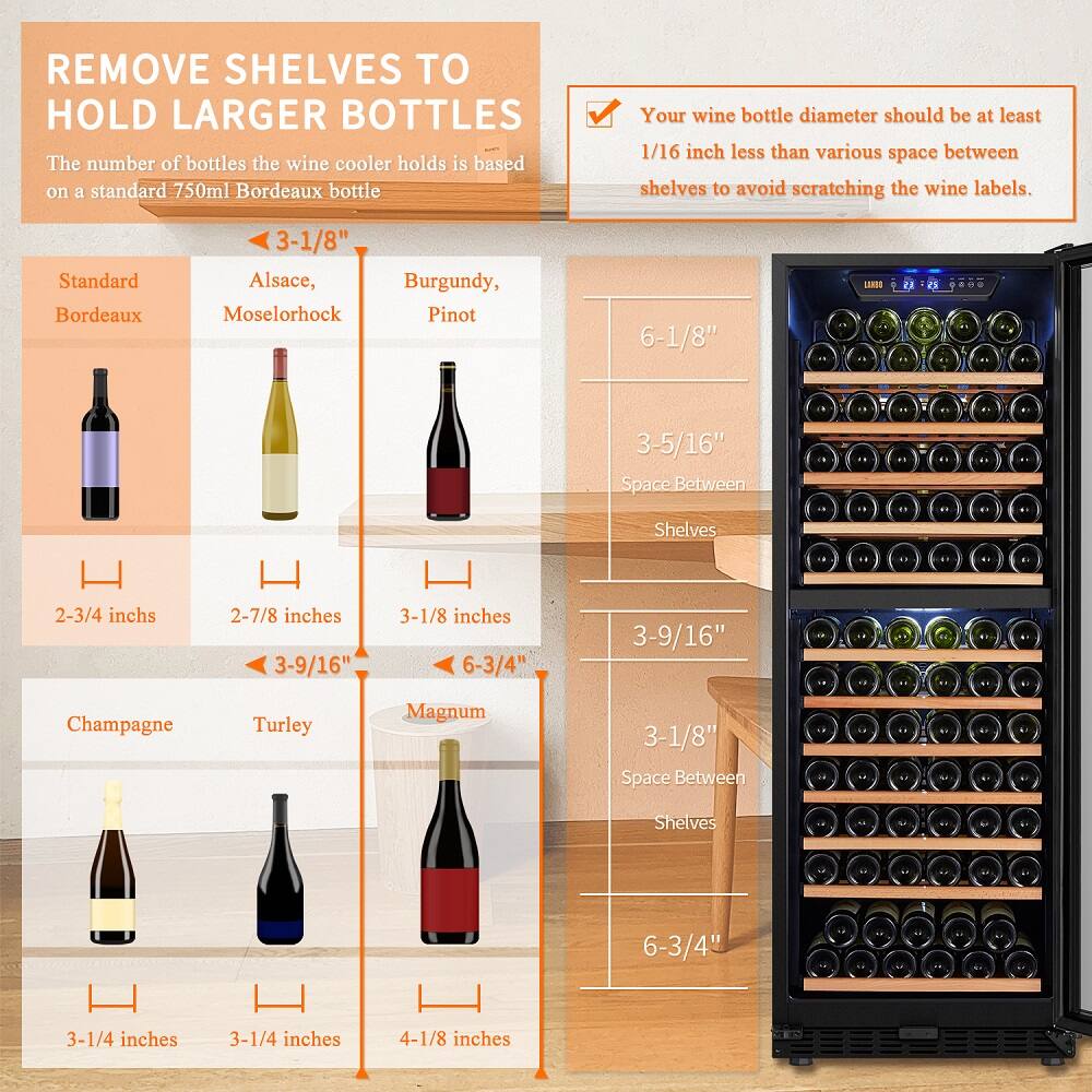 Remove shelves to hold larger bottles. The wine cooler holds the number of bottles based on a standard 750ml Bordeaux bottle. Your wine bottle diameter should be at least 1/16 inch less than the space between shelves to avoid scratching the wine labels. Standard Bordeaux: 3-1/8" Alsace, Burgundy, Mosel Riesling Pinot: 6-1/8" LLA: 5-3/5/16" Space Between Shelves: 2-3/4 inches 2-7/8 inches 3-9/16" 3-1/8 inches 6-3/4" 3-9/16" Champagne Turley Magnum: 3-1/8" Space Between Shelves: 6-3/4" 3-1/4 inches 3-1/4 inches 4-1/8 inches.
